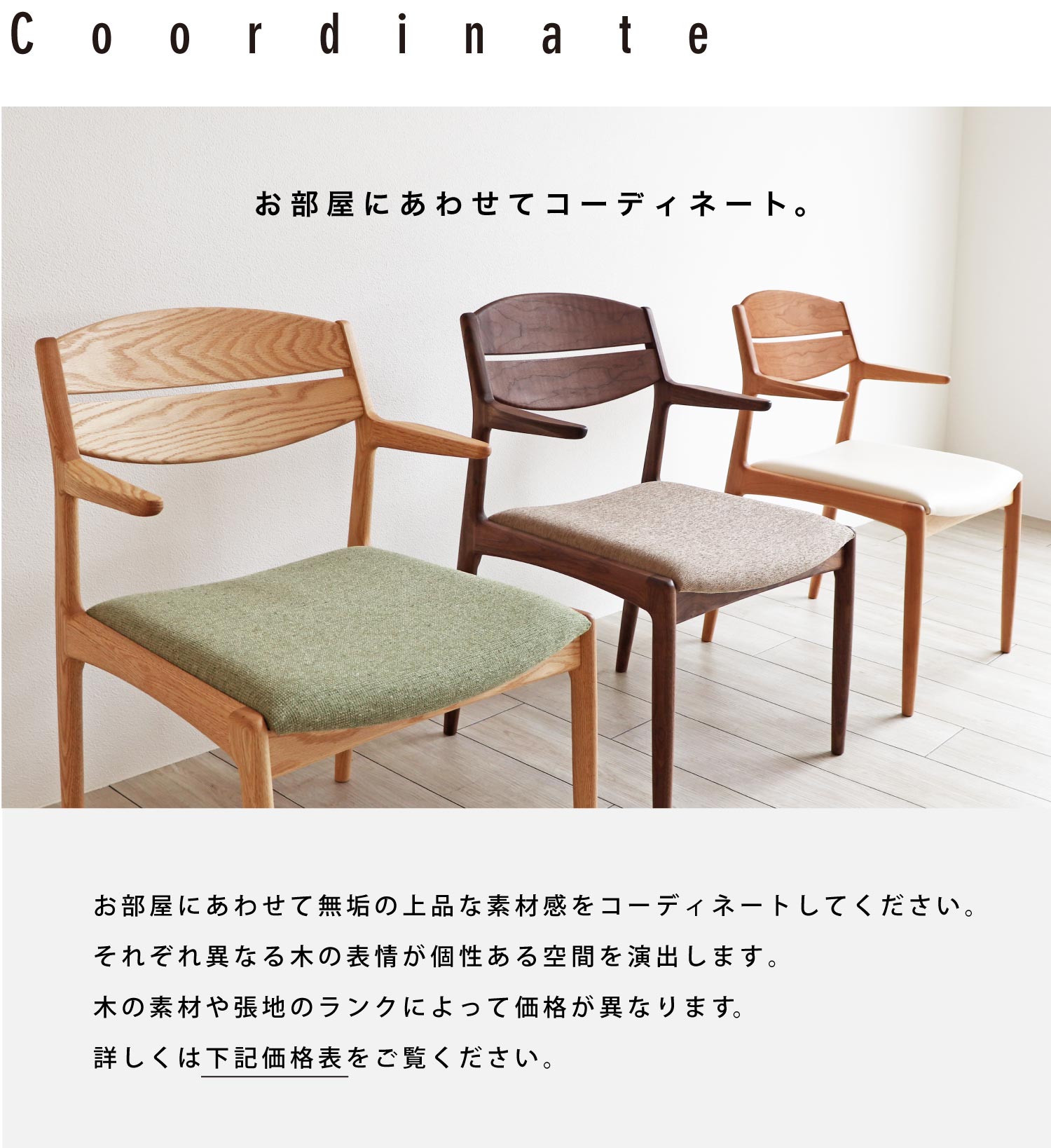 お部屋にあわせて無垢の上品な素材感をコーディネートしてください。それぞれ異なる木の表情が個性ある空間を演出します。木の素材や張地のランクによって価格が異なります。