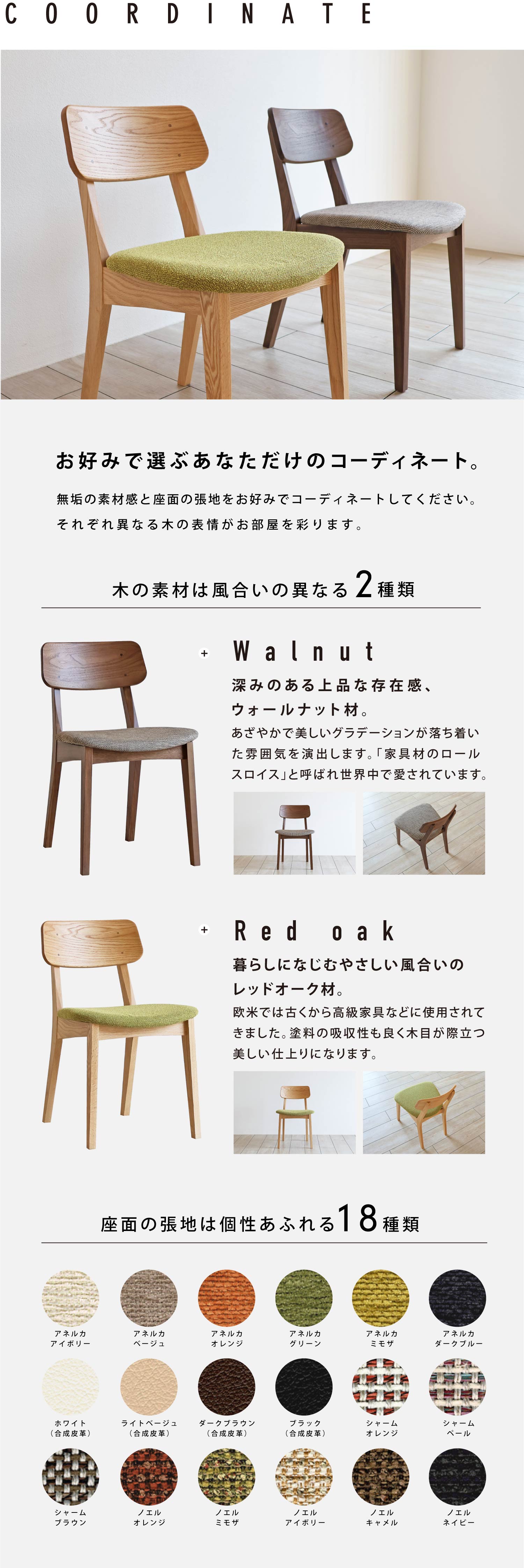 お好みで選ぶあなただけのコーディネート。木の種類は風合いの異なるウォールナット、レッドオークからお選びいただけます。座面の張地は18種類ございます。