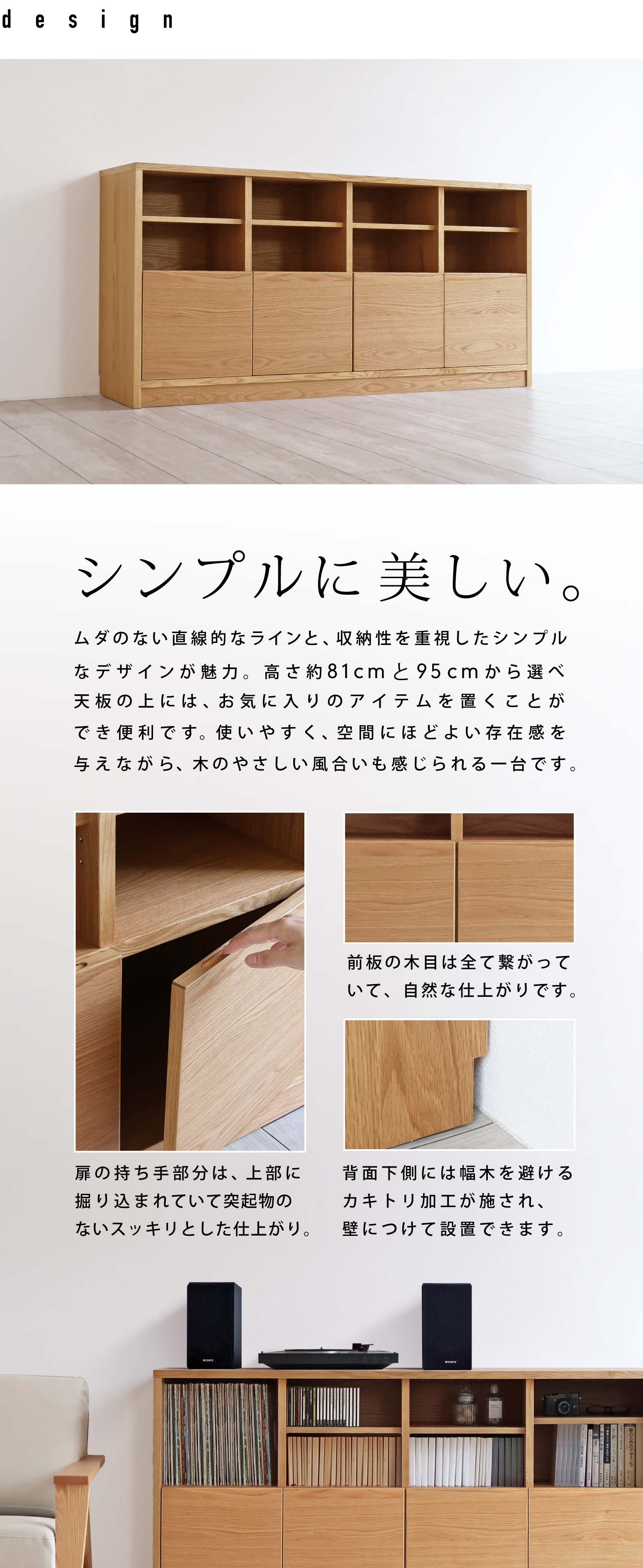 シンプルに美しい。ムダのない直線的なラインと、収納性を重視したシンプルなデザインが魅力。高さ約81cmと95cmから選べ天板の上には、お気に入りのアイテムを置くことができ便利です。使いやすく、空間にほどよい存在感を与えながら、木のやさしい風合いも感じられる一台です。