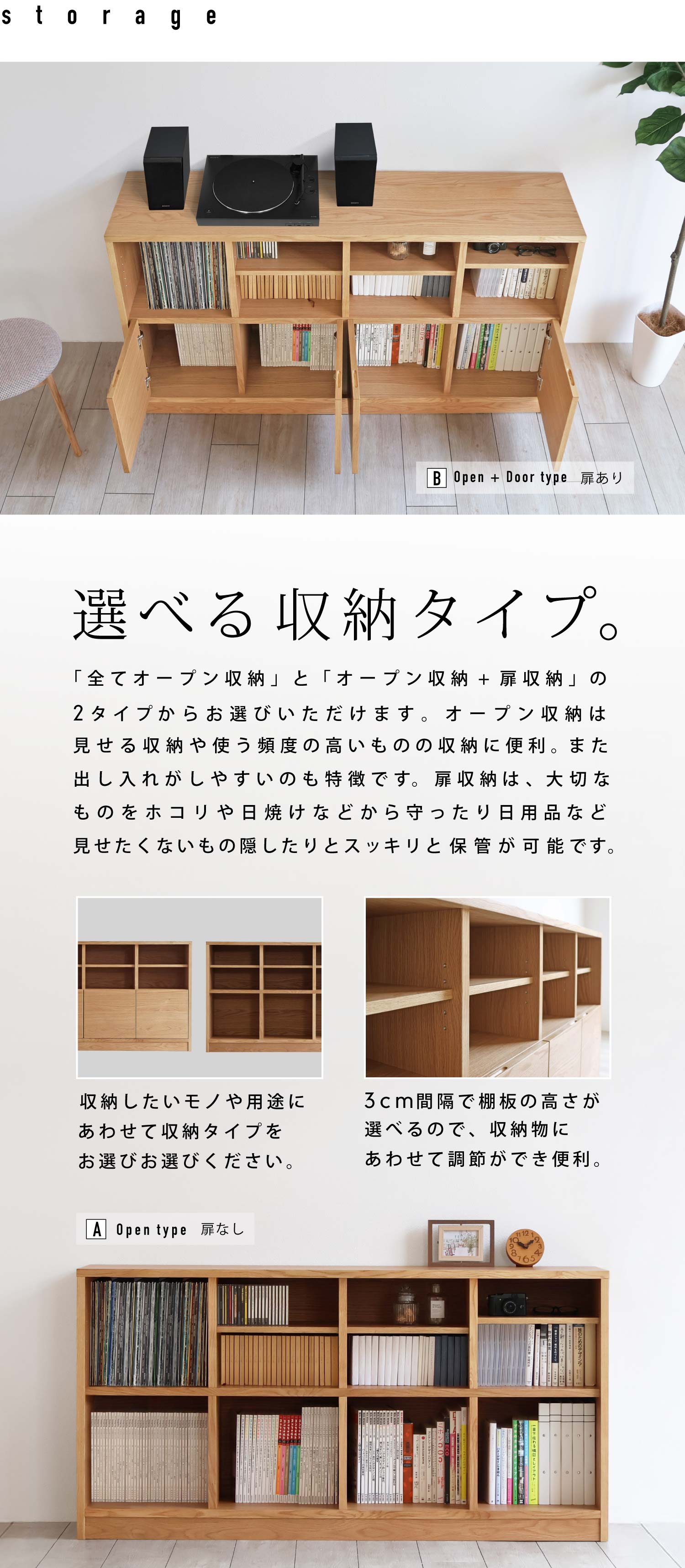 選べる収納タイプ。「全てオープン収納」と「オープン収納+扉収納」の2タイプからお選びいただけます。オープン収納は見せる収納や使う頻度の高いものの収納に便利。また出し入れがしやすいのも特徴です。扉収納は、大切なものをホコリや日焼けなどから守ったり日用品など見せたくないもの隠したりとスッキリと保管が可能です。