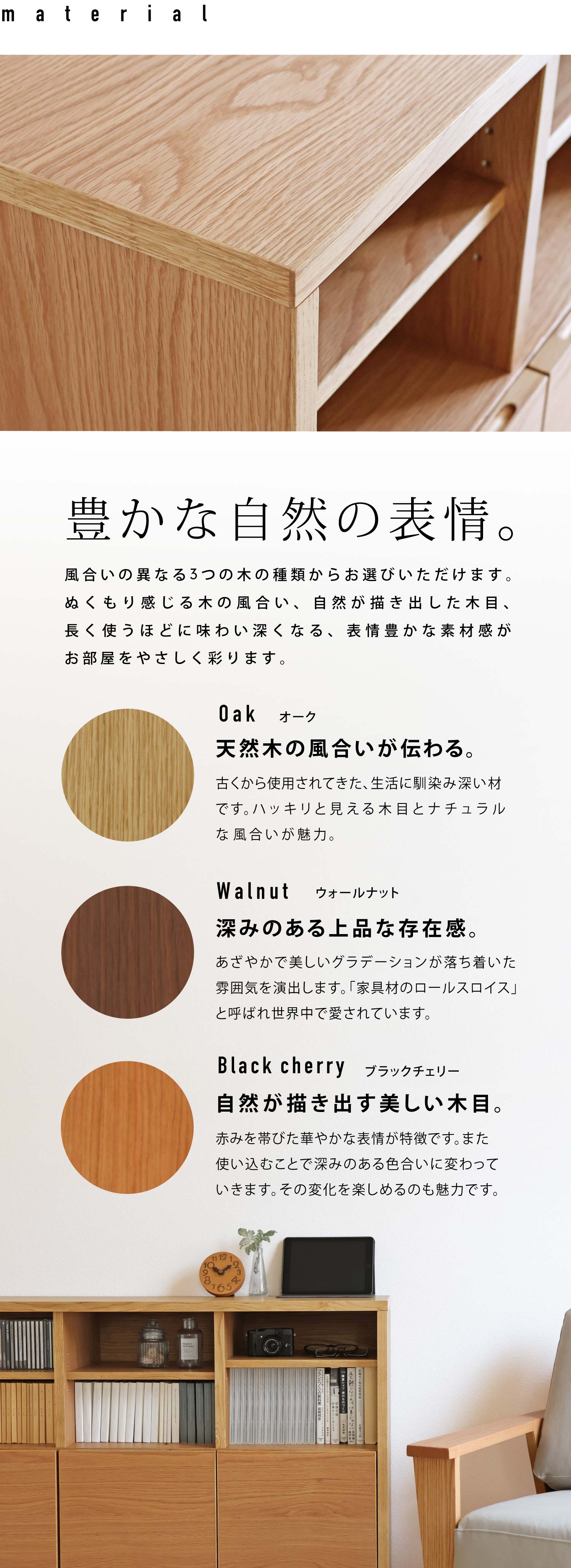 豊かな自然の表情。風合いの異なる3つの木の種類、オーク、ウォールナット、ブラックチェリーからお選びいただけます。ぬくもり感じる木の風合い、自然が描き出した木目、長く使うほどに味わい深くなる、表情豊かな素材感がお部屋をやさしく彩ります。
