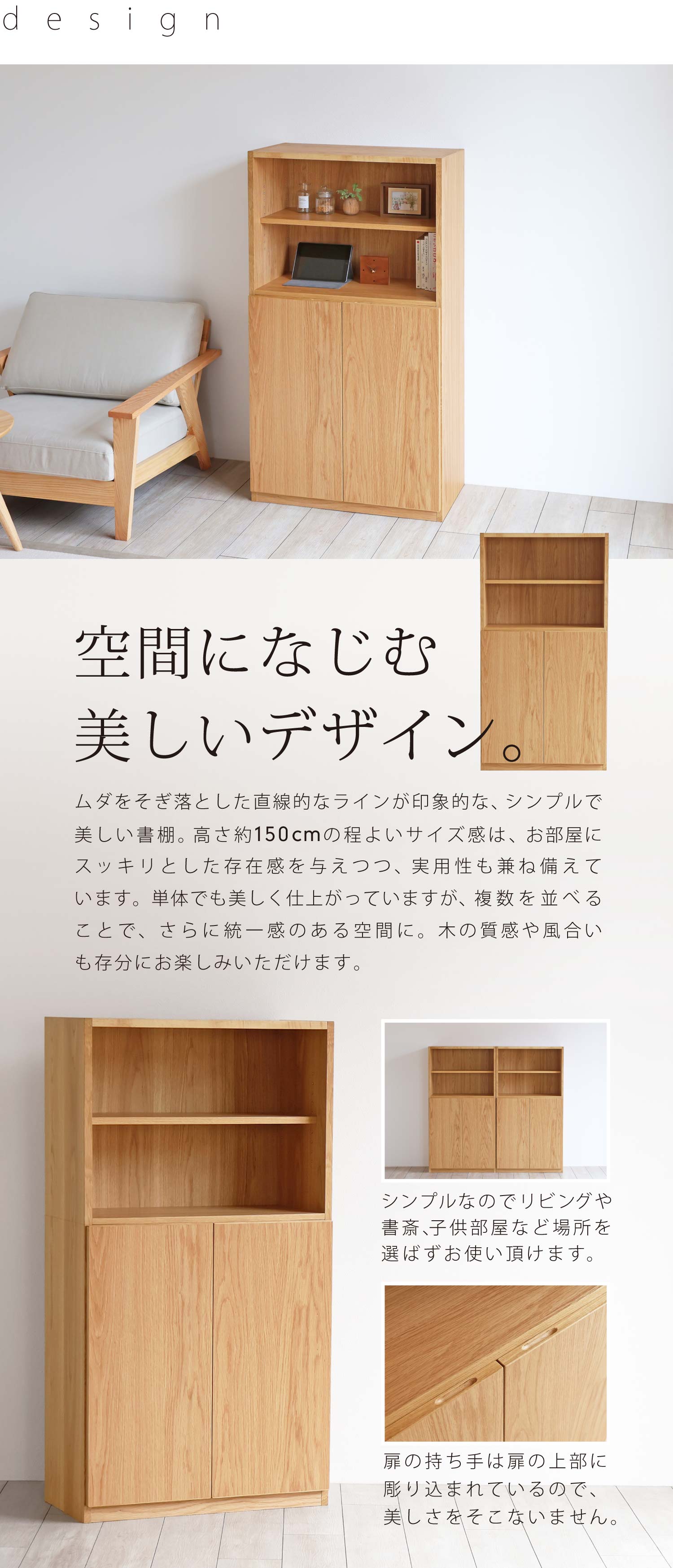 空間になじむ美しいデザイン。ムダをそぎ落とした直線的なラインが印象的な、シンプルで美しい書棚。高さ約150cmの程よいサイズ感は、お部屋にスッキリとした存在感を与えつつ、実用性も兼ね備えています。単体でも美しく仕上がっていますが、複数を並べることで、さらに統一感のある空間に。木の質感や風合いも存分にお楽しみいただけます。