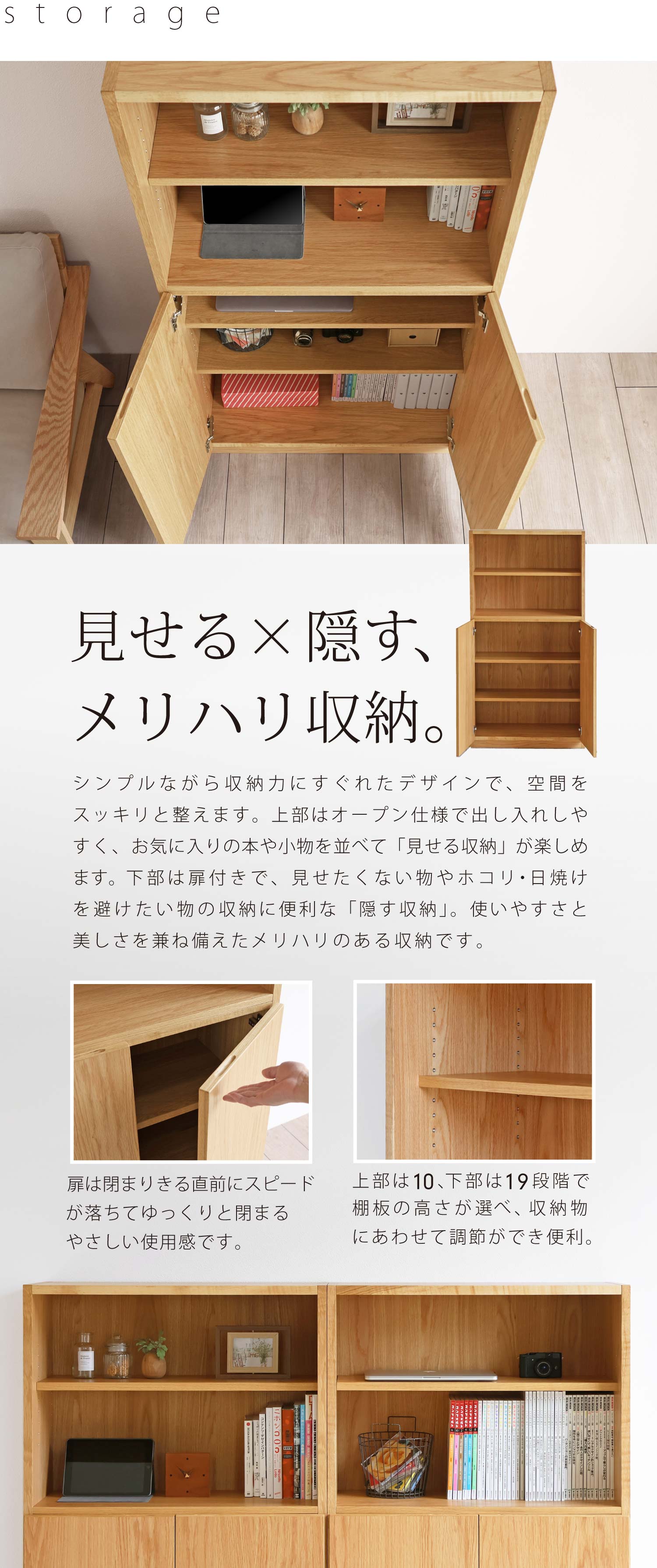 見せる×隠す、メリハリ収納。シンプルながら収納力にすぐれたデザインで、空間をスッキリと整えます。上部はオープン仕様で出し入れしやすく、お気に入りの本や小物を並べて「見せる収納」が楽しめます。下部は扉付きで、見せたくない物やホコリ・日焼けを避けたい物の収納に便利な「隠す収納」。使いやすさと美しさを兼ね備えたメリハリのある収納です。