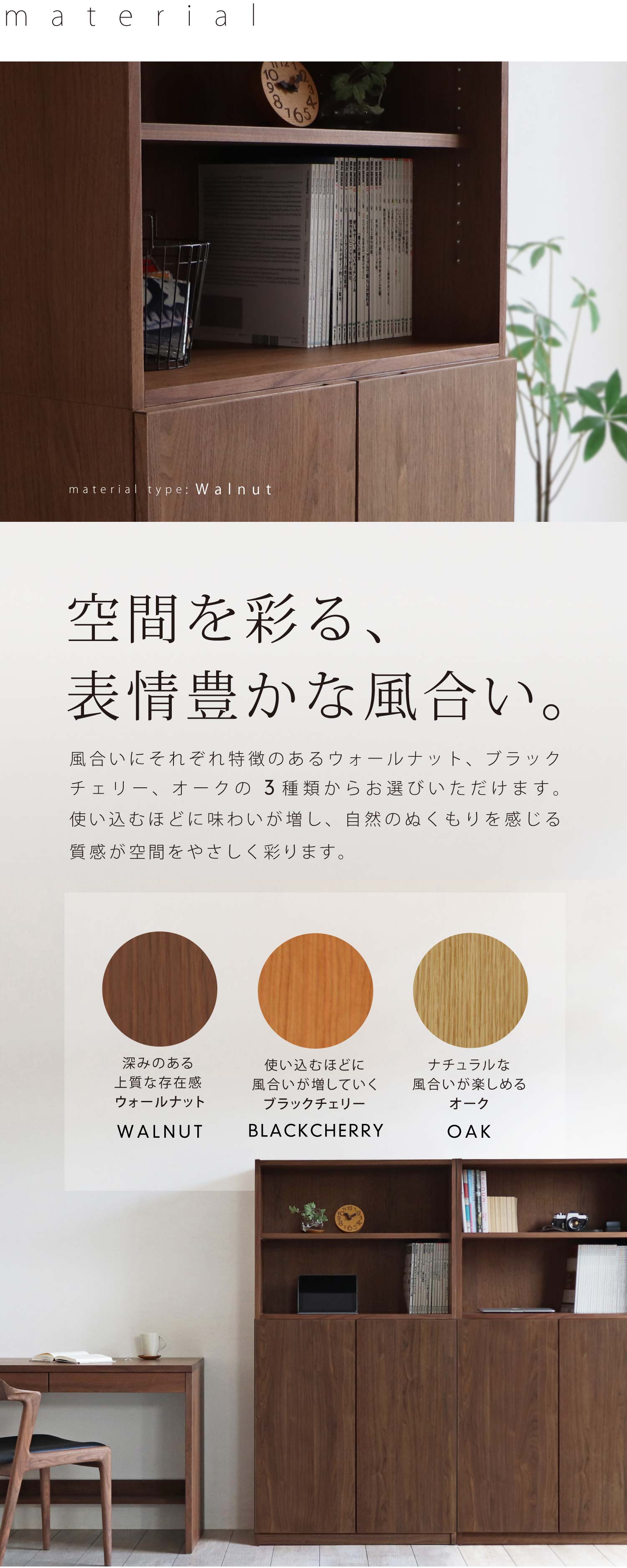 空間を彩る、表情豊かな風合い。風合いにそれぞれ特徴のあるウォールナット、ブラックチェリー、オークの3種類からお選びいただけます。使い込むほどに味わいが増し、自然のぬくもりを感じる質感が空間をやさしく彩ります。