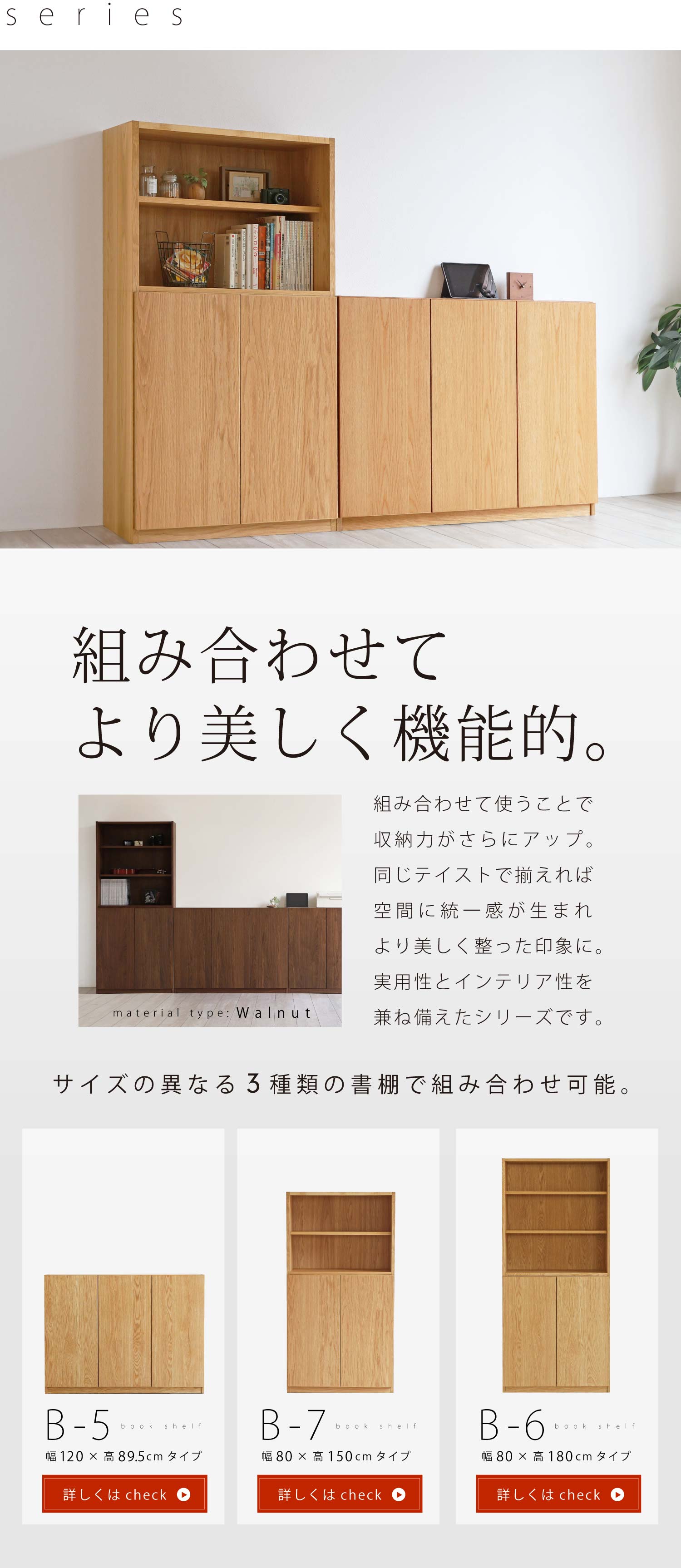 組み合わせてより美しく機能的。組み合わせて使うことで収納力がさらにアップ。同じテイストで揃えれば空間に統一感が生まれより美しく整った印象に。実用性とインテリア性を兼ね備えたシリーズです。サイズの異なる3種類の書棚で組み合わせ可能です。