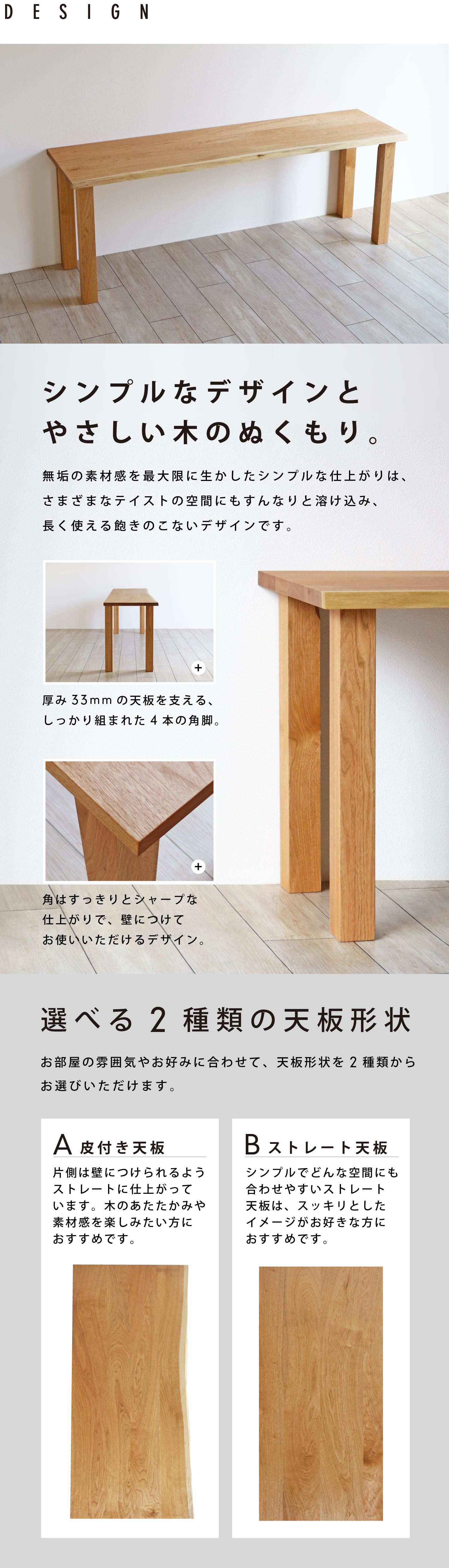 無垢の素材感をいかしたシンプルなデザイン。天板形状は、片側に皮付き材を使用した「A皮付き天板」スッキリとした「Bストレート天板」の2種類から選べます。
