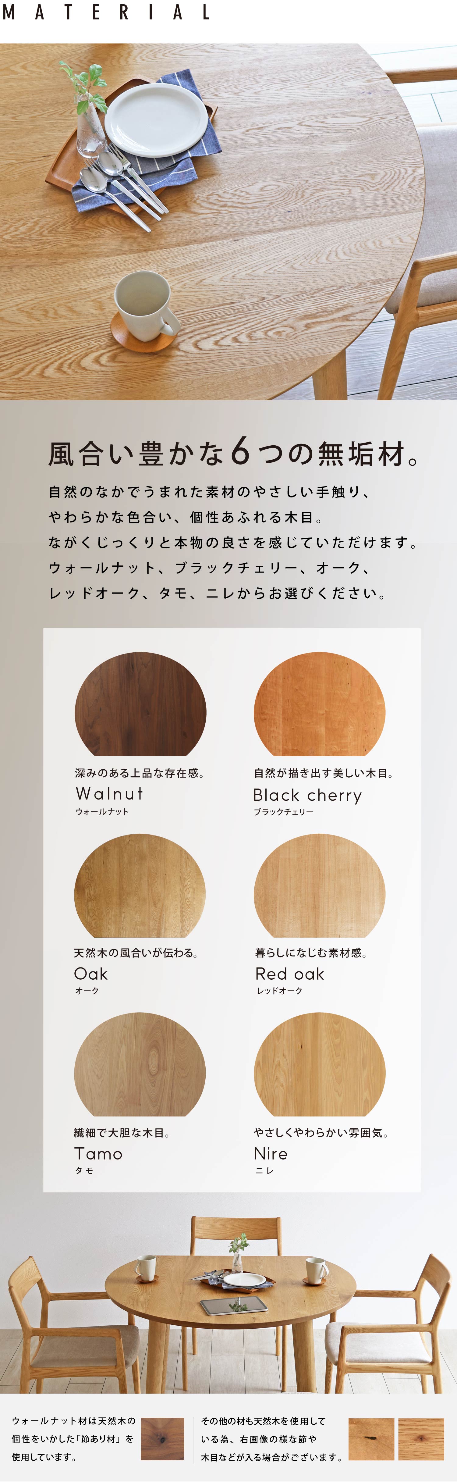 自然のなかでうまれた素材のやさしい手触り、やわらかな色合い、個性あふれる木目。長くじっくりと本物の良さを感じていただけます。ウォールナット、ブラックチェリー、オーク、レッドオーク、タモ、ニレの6種類からお選びください。