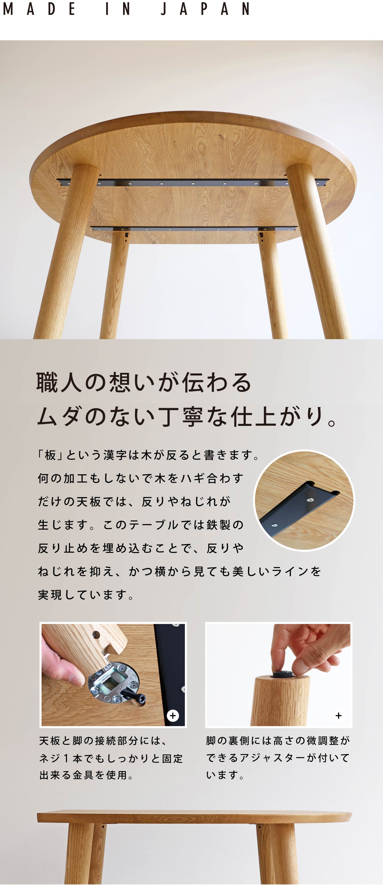 職人の想いが伝わる、ムダのない丁寧な仕上がり。「板」という漢字は、木が反ると書きます。何の加工もしないで木をハギ合わせただけの天板では、反りやねじれが生じます。このテーブルでは鉄製の反り止めを埋め込むことで反りを抑え、スッキリとした天板裏に仕上げています。