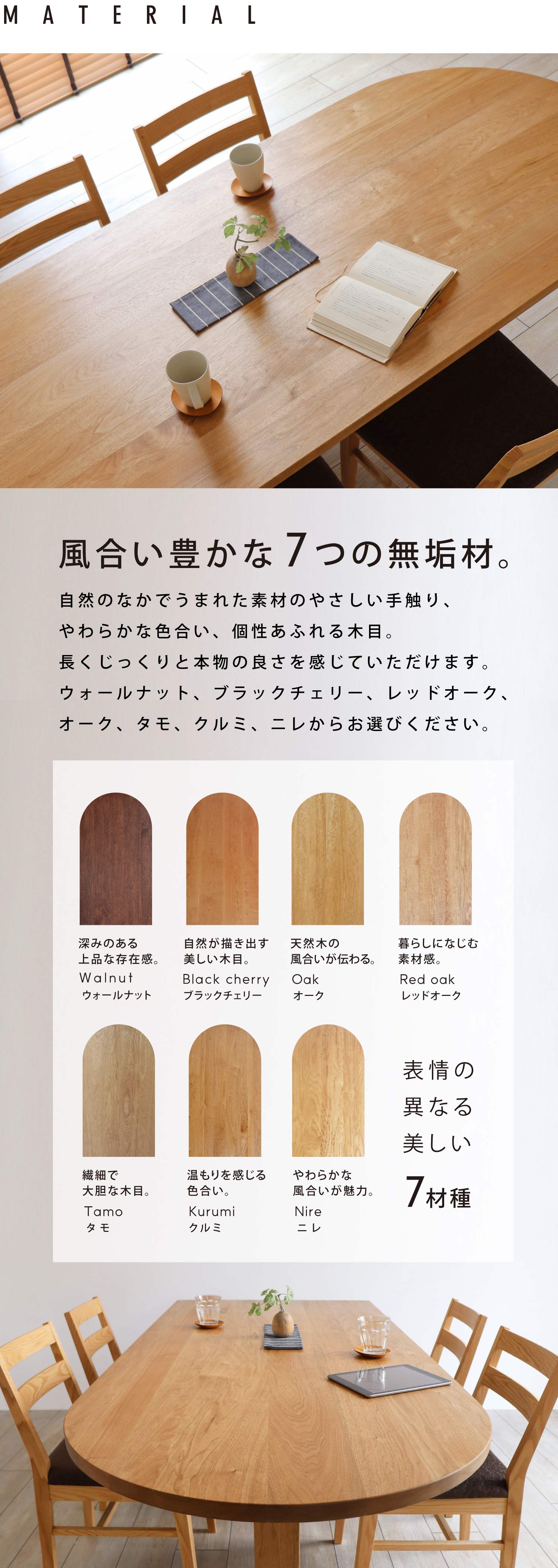 風合い豊かな6つの無垢材。自然のなかでうまれた素材のやさしい手触り、やわらかな色合い、個性あふれる木目。長くじっくりと本物の良さを感じていただけます。ウォールナット、ブラックチェリー、オーク、レッドオーク、タモ、クルミ、ニレからお選びください。