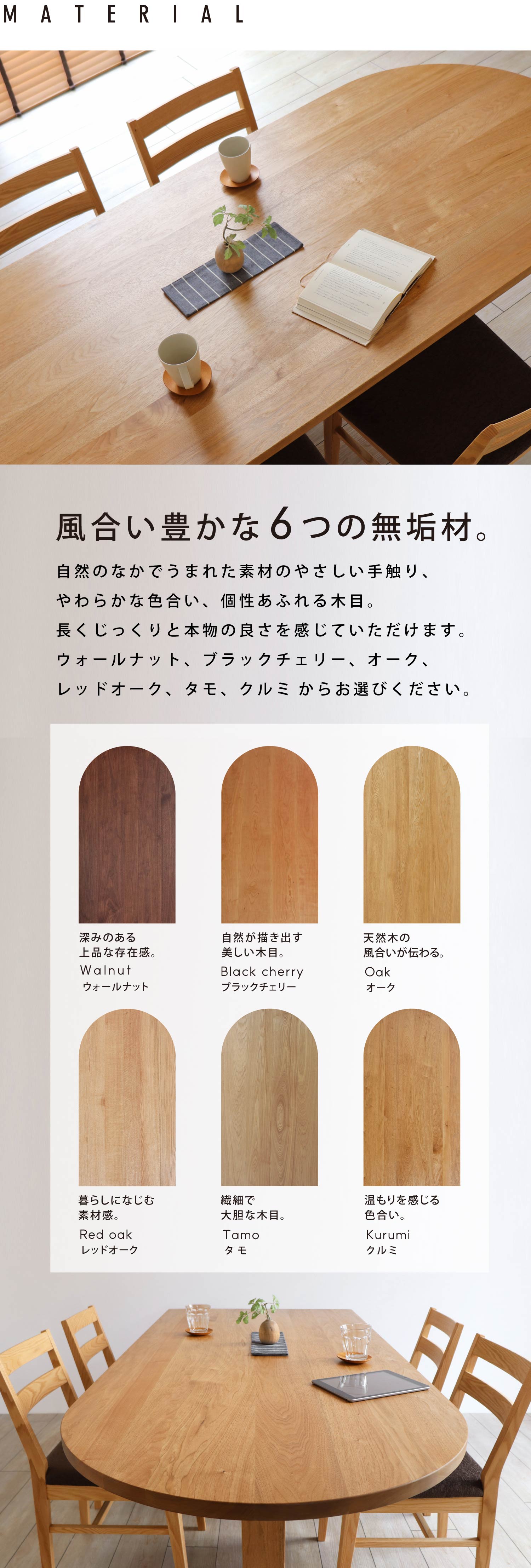 風合い豊かな6つの無垢材。自然のなかでうまれた素材のやさしい手触り、やわらかな色合い、個性あふれる木目。長くじっくりと本物の良さを感じていただけます。ウォールナット、ブラックチェリー、オーク、レッドオーク、タモ、クルミからお選びください。