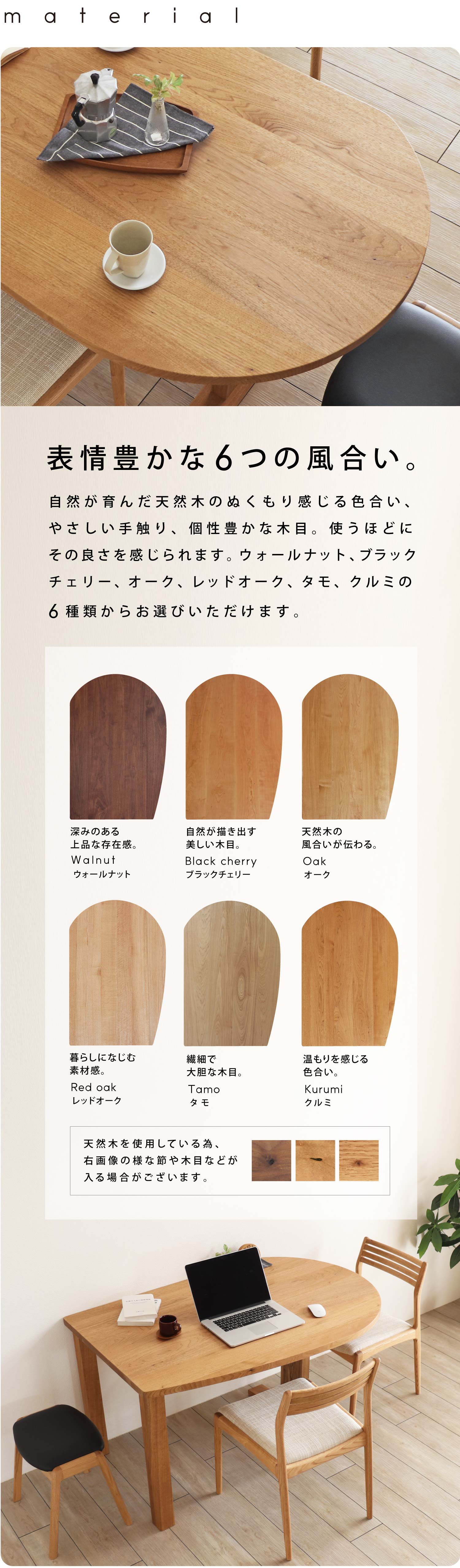 表情豊かな6つの無垢材。自然が育んだ天然木のぬくもり感じる色合い、やさしい手触り、個性豊かな木目。使うほどにその良さを感じていただけます。ウォールナット、ブラックチェリー、オーク、レッドオーク、タモ、クルミからお選びください。