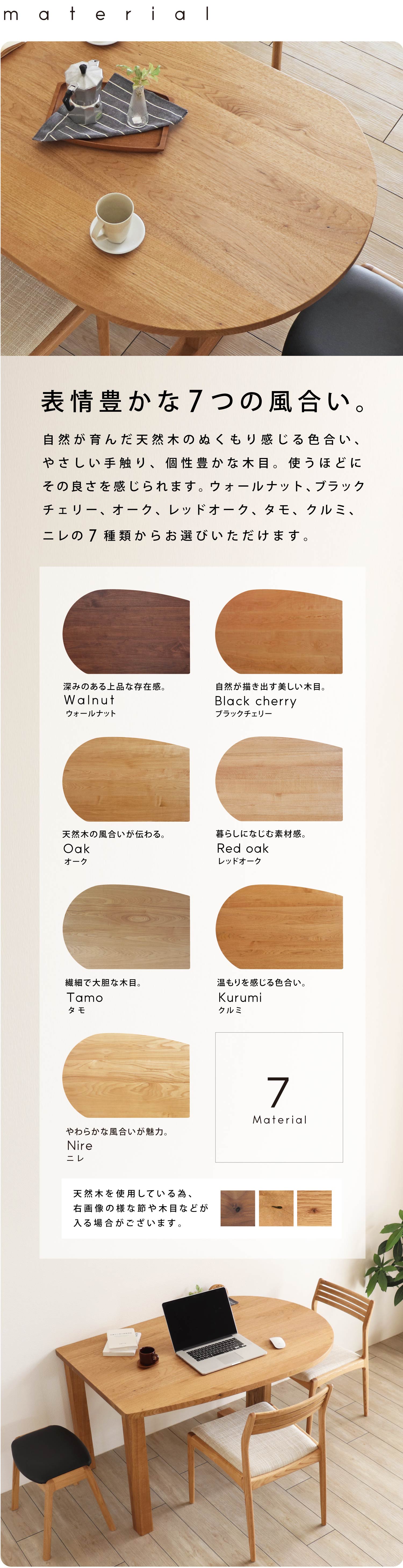 表情豊かな7つの無垢材。自然が育んだ天然木のぬくもり感じる色合い、やさしい手触り、個性豊かな木目。使うほどにその良さを感じていただけます。ウォールナット、ブラックチェリー、オーク、レッドオーク、タモ、クルミ、ニレからお選びください。