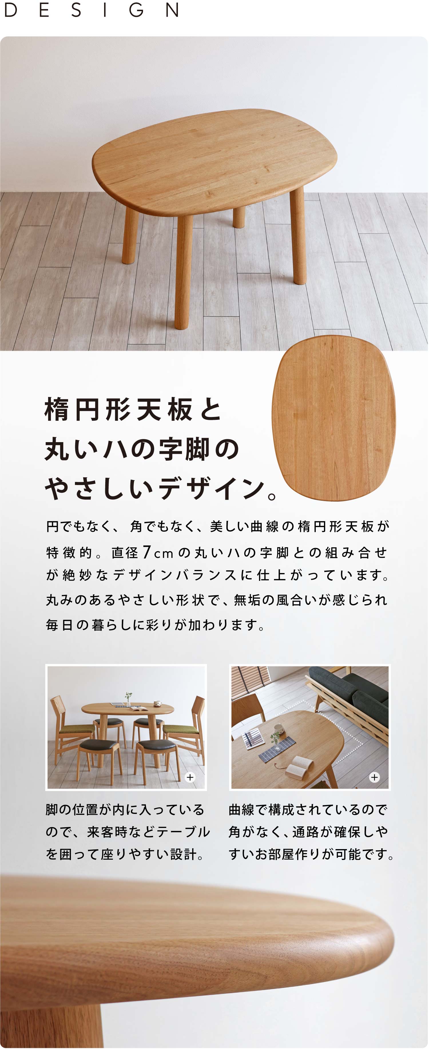 円でもなく、角でもなく、美しい曲線の楕円形天板が特徴的。直径7cmの丸いハの字脚との組み合せが絶妙なデザインバランスに仕上がっています。丸みのあるやさしい形状で、無垢の風合いが感じられ毎日の暮らしに彩りが加わります。