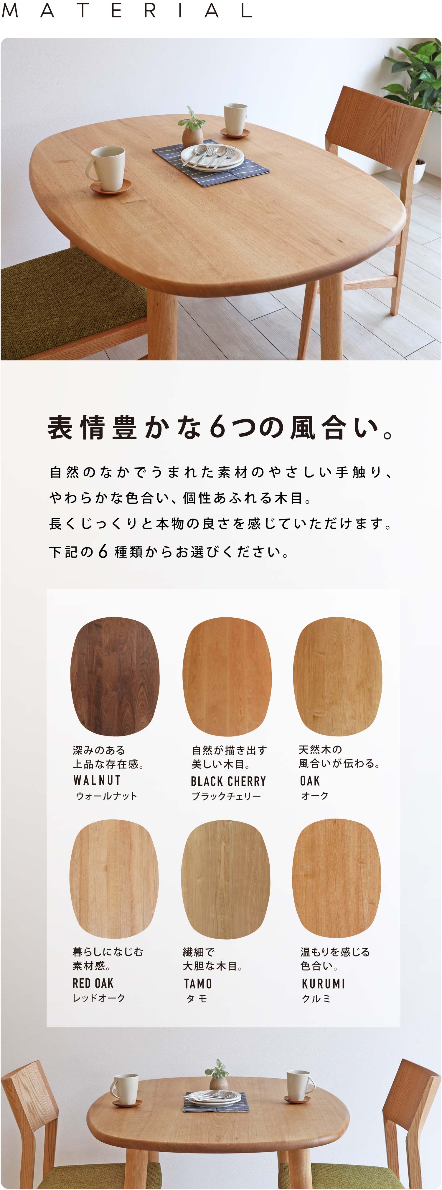 自然のなかでうまれた素材のやさしい手触り、やわらかな色合い、個性あふれる木目。長くじっくりと本物の良さを感じていただけます。ウォールナット、ブラックチェリー、オーク、レッドオーク、タモ、クルミから6種類からお選びください。