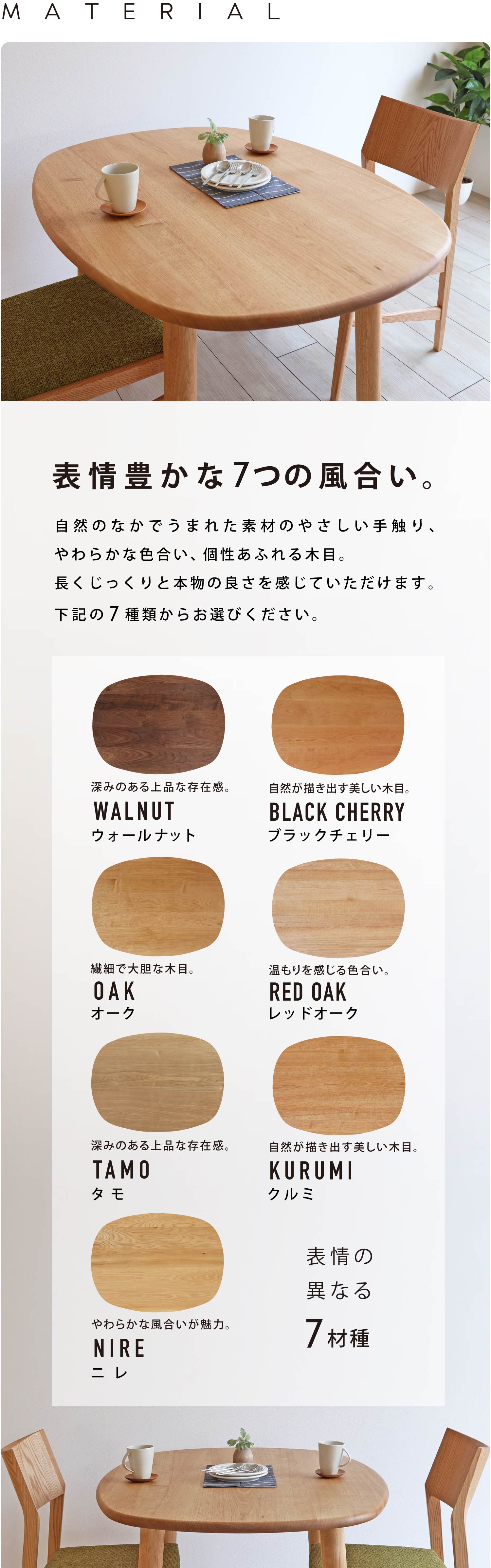 自然のなかでうまれた素材のやさしい手触り、やわらかな色合い、個性あふれる木目。長くじっくりと本物の良さを感じていただけます。ウォールナット、ブラックチェリー、オーク、レッドオーク、タモ、クルミ、ニレから7種類からお選びください。