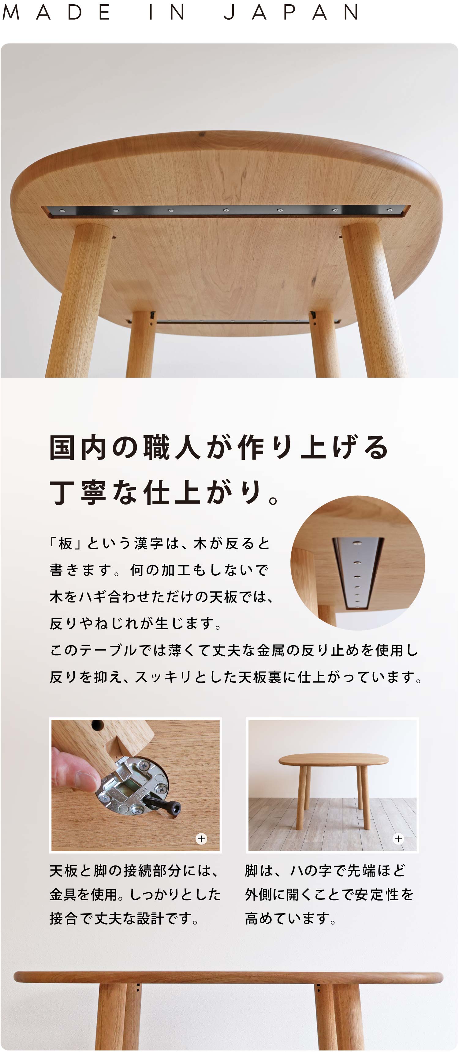国内の職人が職人がつくる丁寧な仕上がり。「板」という漢字は、木が反ると書きます。何の加工もしないで木をハギ合わせただけの天板では、反りやねじれが生じます。このテーブルでは薄くて丈夫な金属の反り止めを使用し反りを抑え、スッキリとした天板裏に仕上がっています。