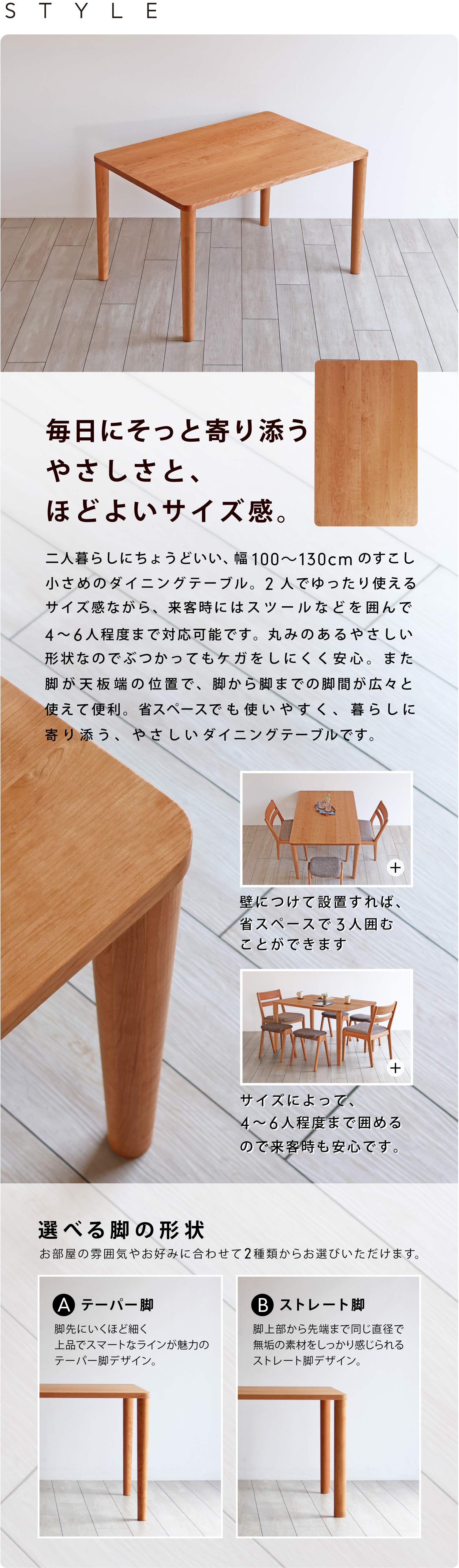 毎日にそっと寄り添うやさしさと、ほどよいサイズ感。二人暮らしにちょうどいい、幅100〜130cmのすこし小さめのダイニングテーブル。2人でゆったり使えるサイズ感ながら、来客時にはスツールなどを囲んで4〜6人程度まで対応可能です。丸みのあるやさしい形状なのでぶつかってもケガをしにくく安心。また脚が天板端の位置で、脚から脚までの脚間が広々と使えて便利。省スペースでも使いやすく、暮らしに寄り添う、やさしいダイニングテーブルです。お部屋の雰囲気やお好みに合わせて丸テーパー脚、丸ストレート脚の2種類からお選びいただけます。