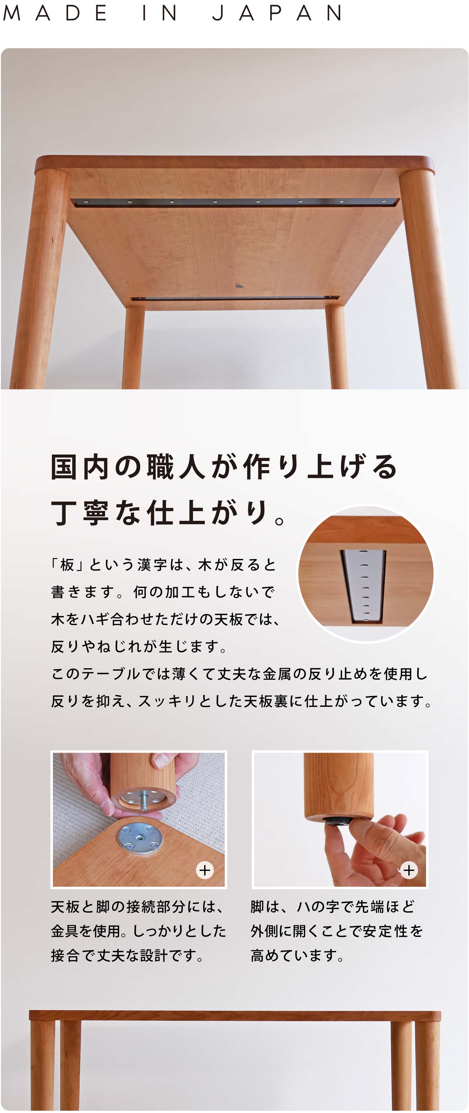 国内の職人が作り上げる丁寧な仕上がり。「板」という漢字は、木が反ると書きます。何の加工もしないで木をハギ合わせただけの天板では、反りやねじれが生じます。このテーブルでは薄くて丈夫な金属の反り止めを使用し反りを抑え、スッキリとした天板裏に仕上がっています。天板と脚の接続部分には、金具を使用。しっかりとした接合で丈夫な設計です。天板と脚の接続部分には、金具を使用。しっかりとした接合で丈夫な設計です。