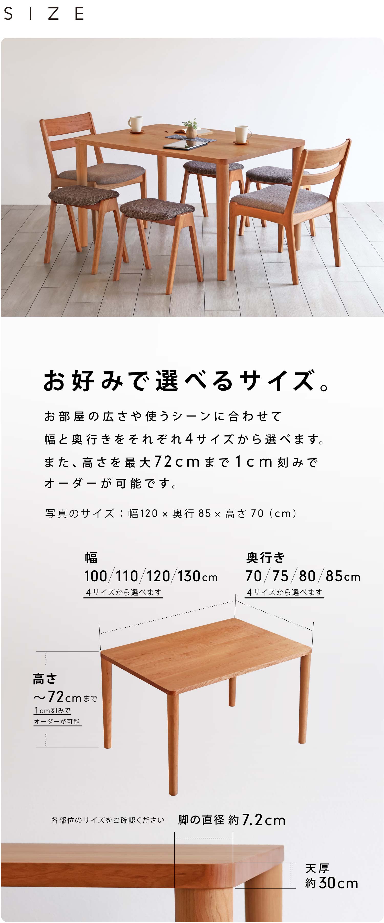 お好みで選べるサイズ。お部屋の大きさや座る人数などによってお好みのサイズからお選びいただけます。幅:100/110/120/130cmの4サイズから、奥行:70/75/80/85cmの4サイズから、高さ:最大72cmまで1cm刻みでオーダー可能です。