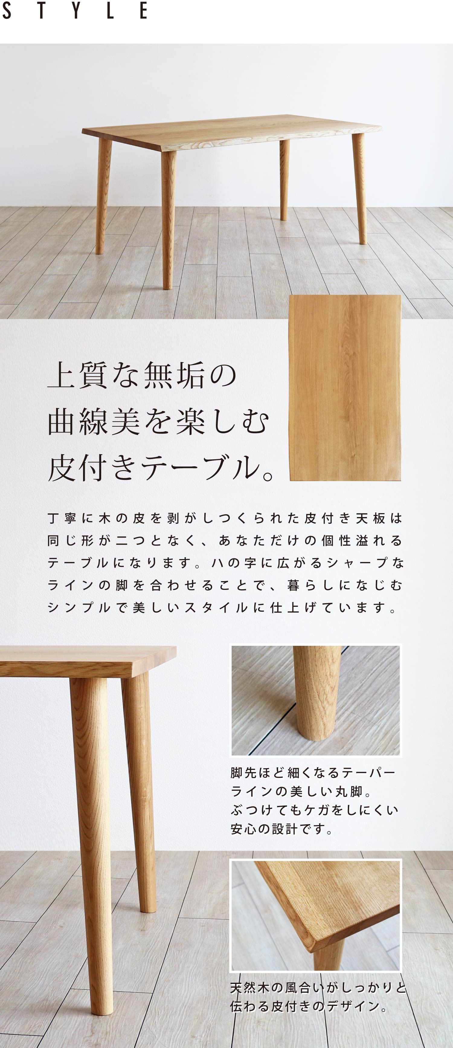 上質な無垢の曲線美を楽しむ皮付きテーブル。ハの字に広がるシャープなラインの脚を合わせ、シンプルで美しいスタイルに仕上げています。