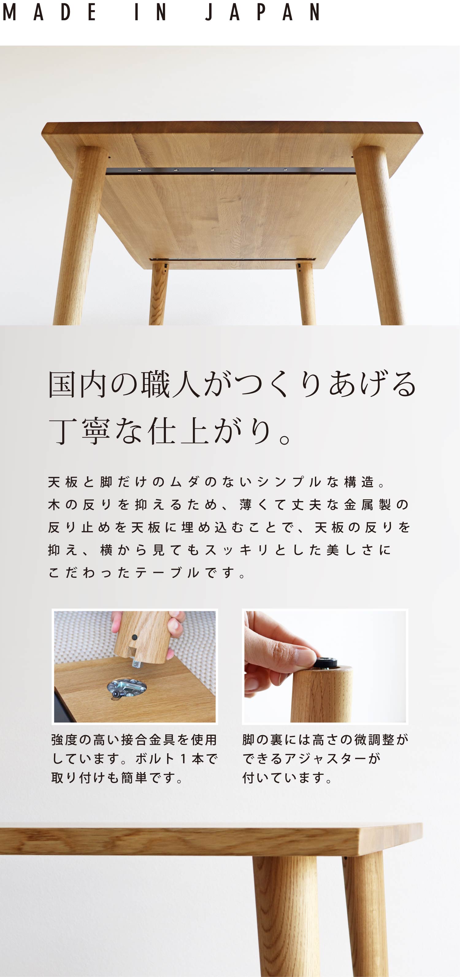 国内の職人がつくりあげる丁寧な仕上がり。天板裏に薄くて丈夫な金属製の反り止めを埋め込むことで、横から見てもスッキリとした美しさにこだわったテーブルです。