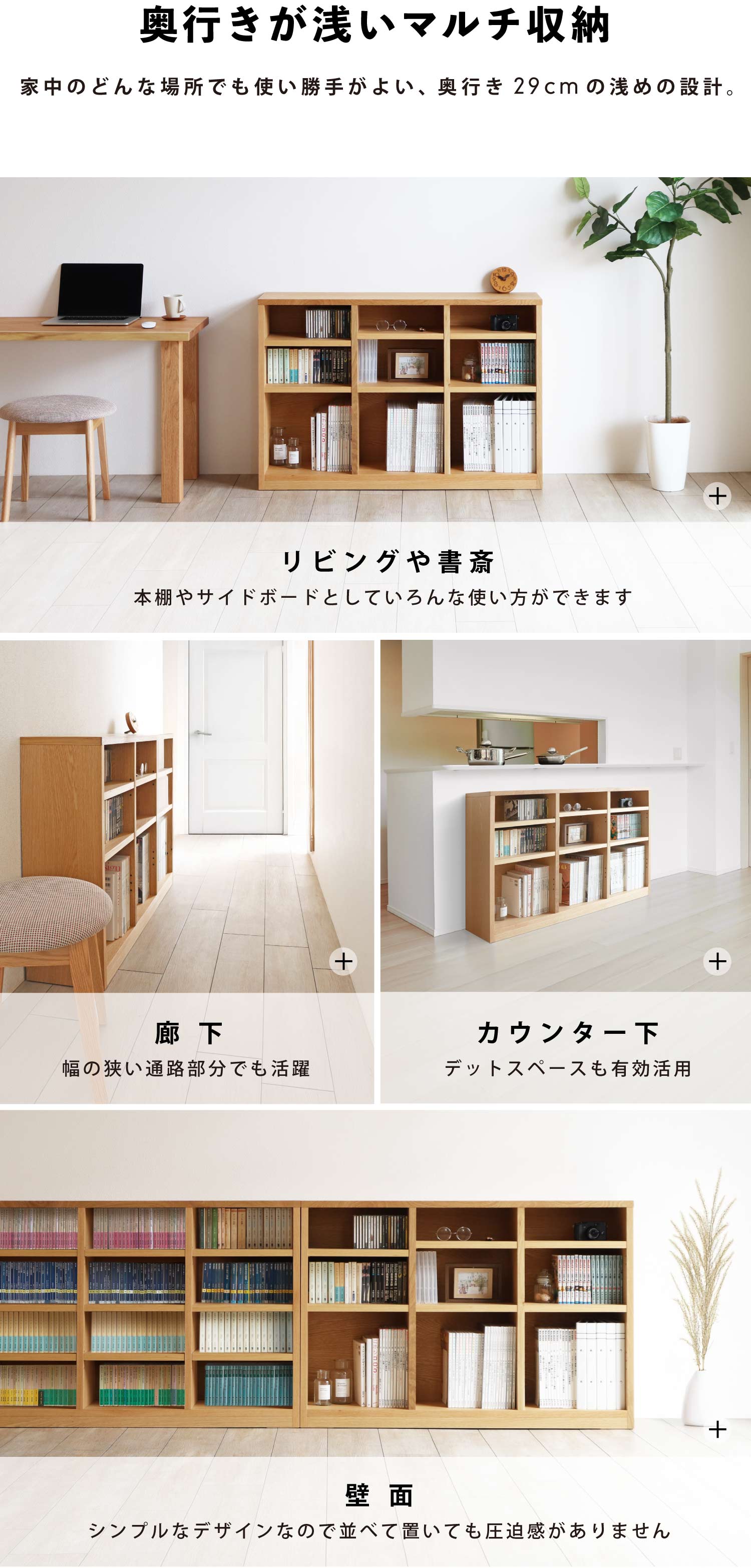 奥行きが浅いマルチ収納:家中のどんな場所でも使い勝手がよい、奥行き29cmの浅めの設計。リビングや書斎に、本棚やサイドボードとしていろんな使い方ができます。廊下など、幅の狭い通路部分でも活躍。キッチンカウンター下のデットスペースも有効活用が可能です。シンプルなデザインなので壁面に並べて置いても圧迫感がありません。