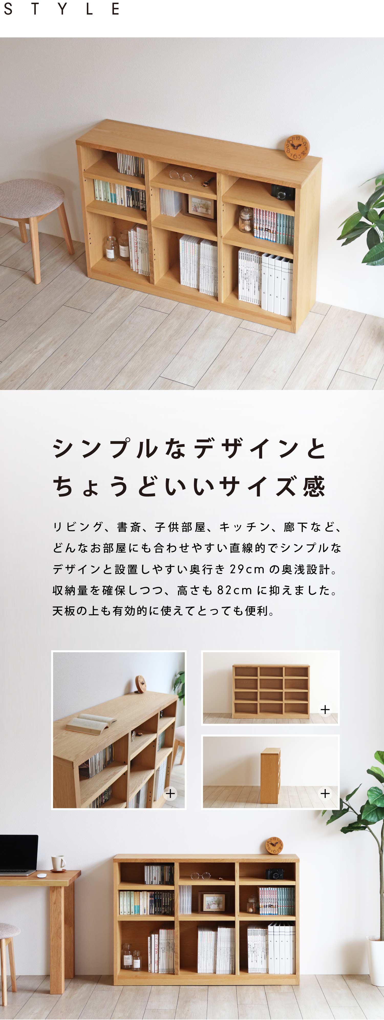 シンプルなデザインとちょうどいいサイズ感。リビング、書斎、子供部屋、キッチン、廊下など、どんなお部屋にも合わせやすい直線的でシンプルなデザインと設置しやすい奥行き29cmの奥浅設計。収納量を確保しつつ、高さも82cmに抑えました。天板の上も有効的に使えてとっても便利。