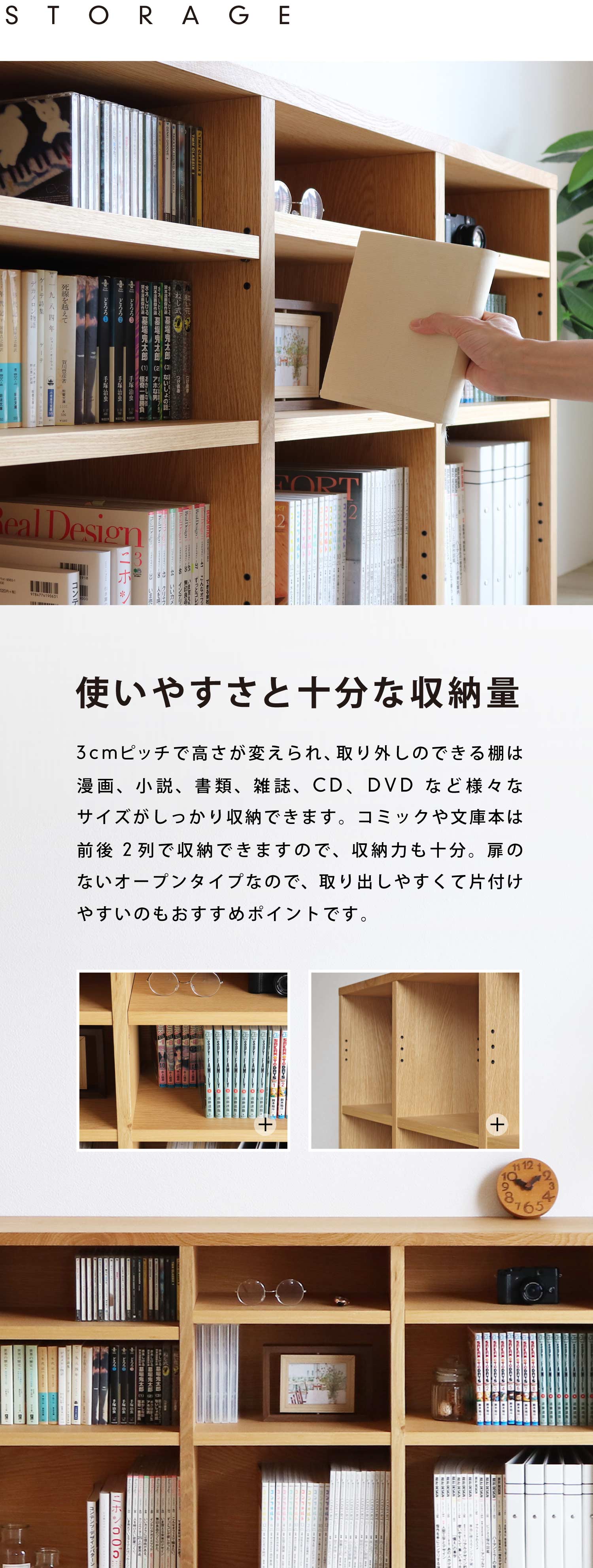 使いやすさと十分な収納量。3cmピッチで高さが変えられ、取り外しのできる棚は漫画、小説、書類、雑誌、CD、DVDなど様々なサイズがしっかり収納できます。コミックや文庫本は前後2列で収納できますので、収納力も十分。扉のないオープンタイプなので、取り出しやすくて片付けやすいのもおすすめポイントです。