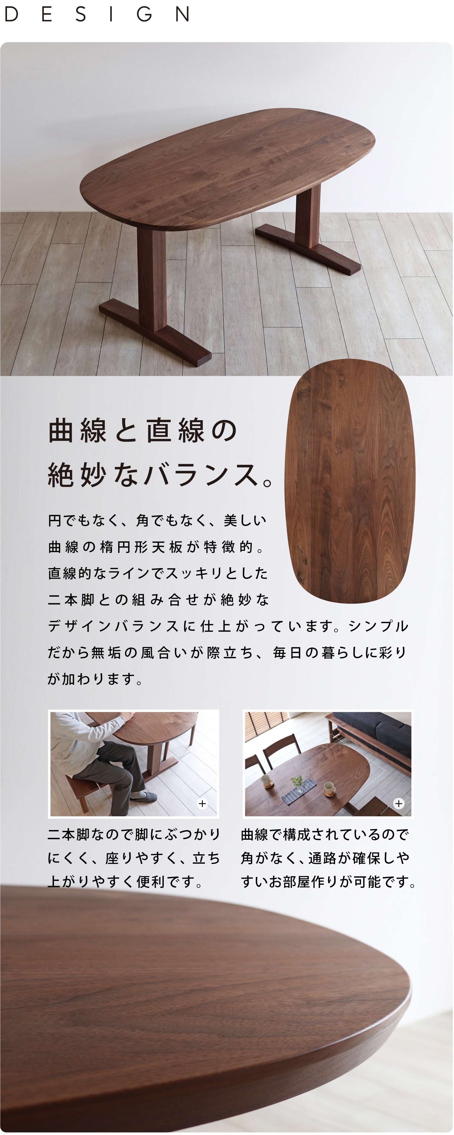 円でもなく、角でもなく、美しい曲線の楕円形天板が特徴的。直線的なラインでスッキリとした二本脚との組み合せが絶妙なデザインバランスに仕上がっています。シンプルだから無垢の風合いが際立ちます。毎日の暮らしに彩りを加えてください。