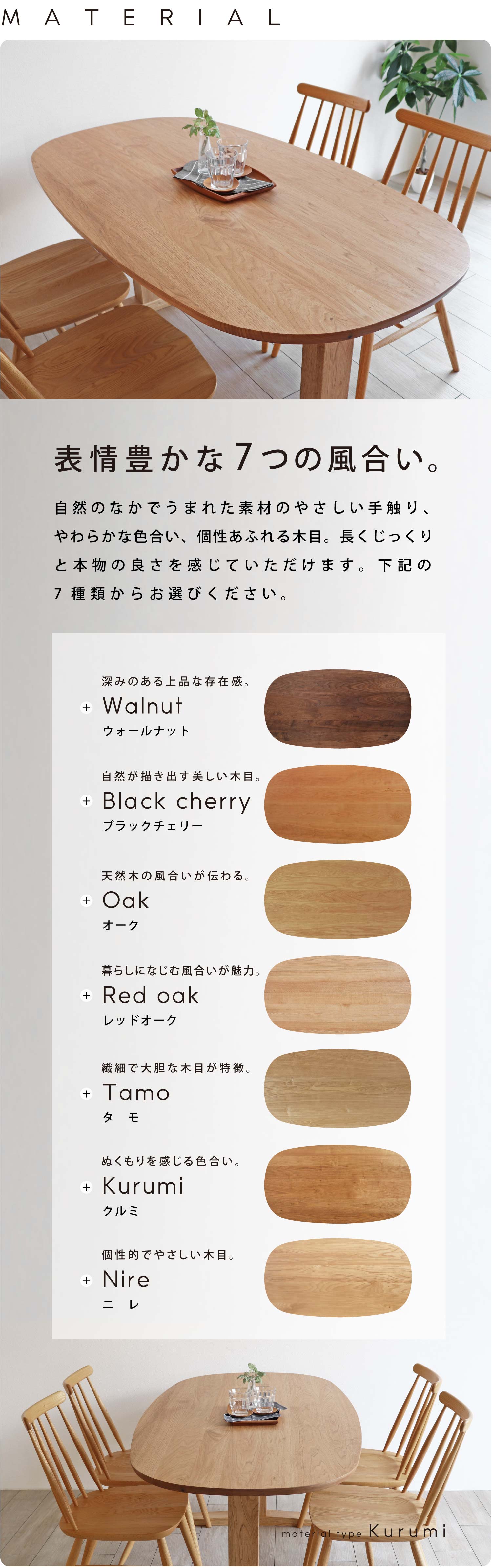 自然のなかでうまれた素材のやさしい手触り、やわらかな色合い、個性あふれる木目。長くじっくりと本物の良さを感じていただけます。ウォールナット、ブラックチェリー、オーク、レッドオーク、クルミ、ニレからお選びください。