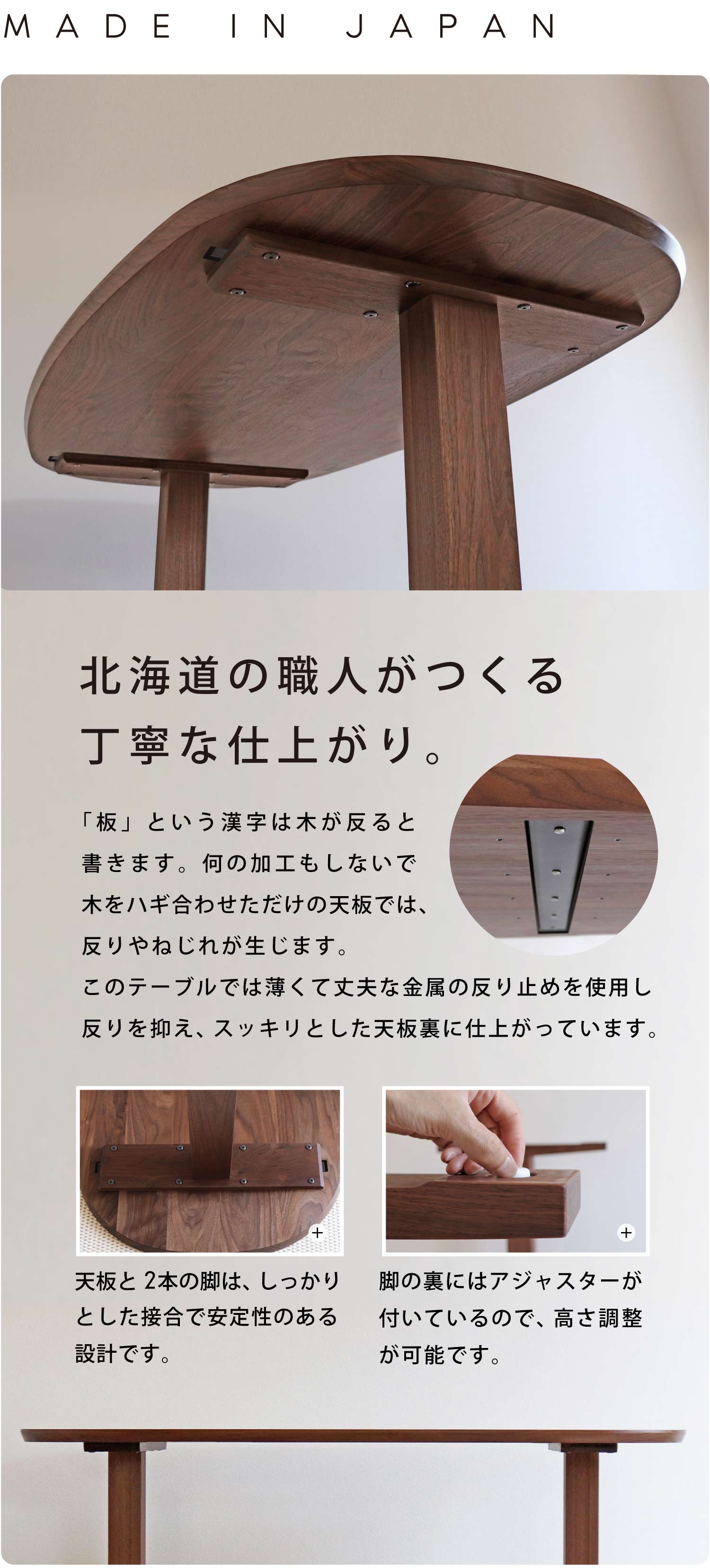 北海道の職人がつくる丁寧な仕上がり。「板」という漢字は木が反ると書きます。何の加工もしないで木をハギ合わせただけの天板では、反りやねじれが生じます。このテーブルでは薄くて丈夫な金属の反り止めを使用し反りを抑え、スッキリとした天板裏に仕上がっています。