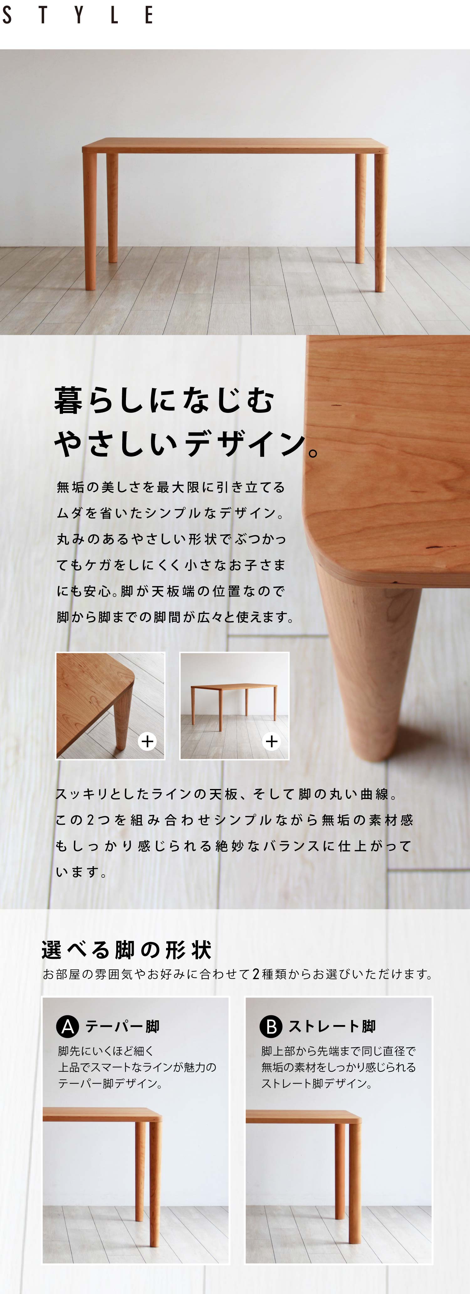 暮らしになじむやさしいデザイン。無垢の美しさを最大限に引き立てるムダを省いたシンプルなデザイン。丸みのあるやさしい形状でぶつかってもケガをしにくく小さなお子さまにも安心。脚が天板端の位置なので脚から脚までの脚間が広々と使えます。お部屋の雰囲気やお好みに合わせて脚の形状をストレート脚、テーパー脚の2種類からお選びいただけます。