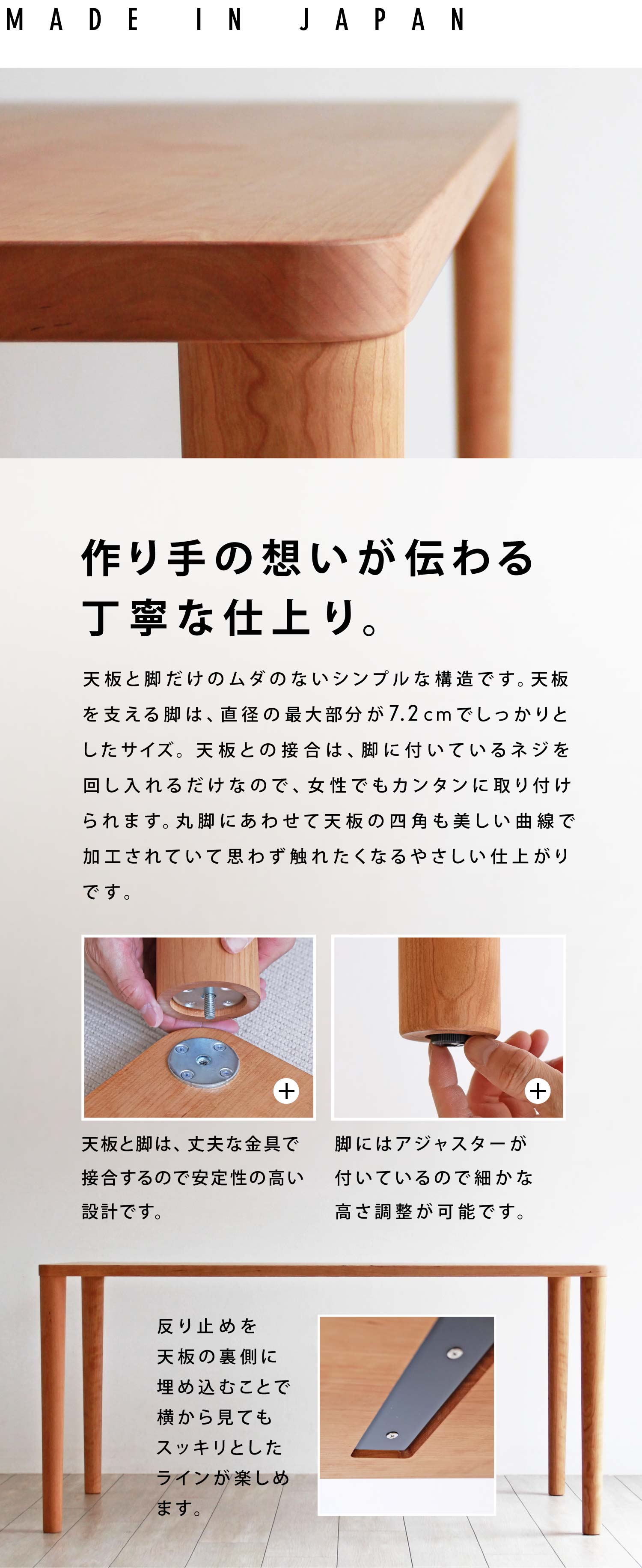 作り手の想いが伝わる丁寧な仕上り。天板と脚だけのムダのないシンプルな構造です。天板を支える脚は、直径の最大部分が7.2cmでしっかりとしたサイズ。天板との接合は、脚に付いているネジを回し入れるだけなので、女性もカンタンに取り付けられます。丸脚にあわせて天板の四角も美しい曲線で加工されていて思わず触れたくなるやさしい仕上がりです。