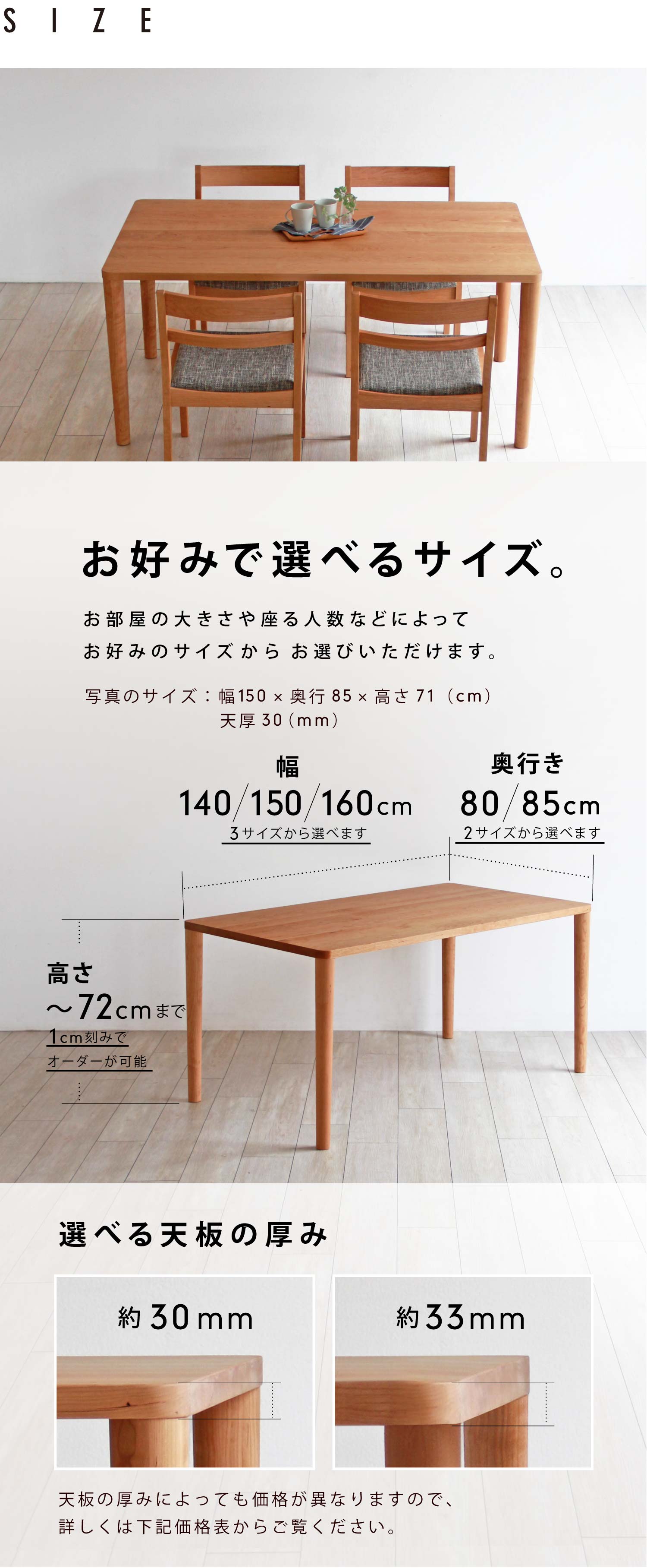 お好みで選べるサイズ。お部屋の大きさや座る人数などによってお好みのサイズからお選びいただけます。幅:140/150/160cmの3サイズから、奥行:80/85cmの2サイズから、高さ:最大72cmまで1cm刻みでオーダー可能です。また、天板の厚みを30/33mmから選べます。