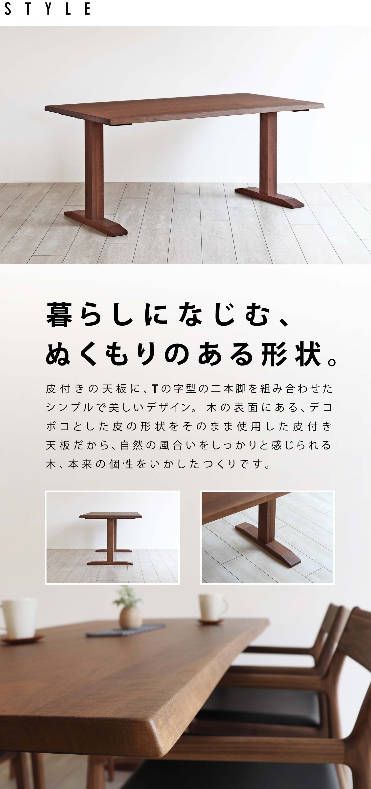 皮付きの天板に、Tの字型の二本脚を組み合わせたシンプルで美しいデザイン。木の表面にある、デコボコとした皮の形状をそのまま使用した皮付き天板だから、自然の風合いをしっかりと感じられる木、本来の個性をいかしたつくりです。