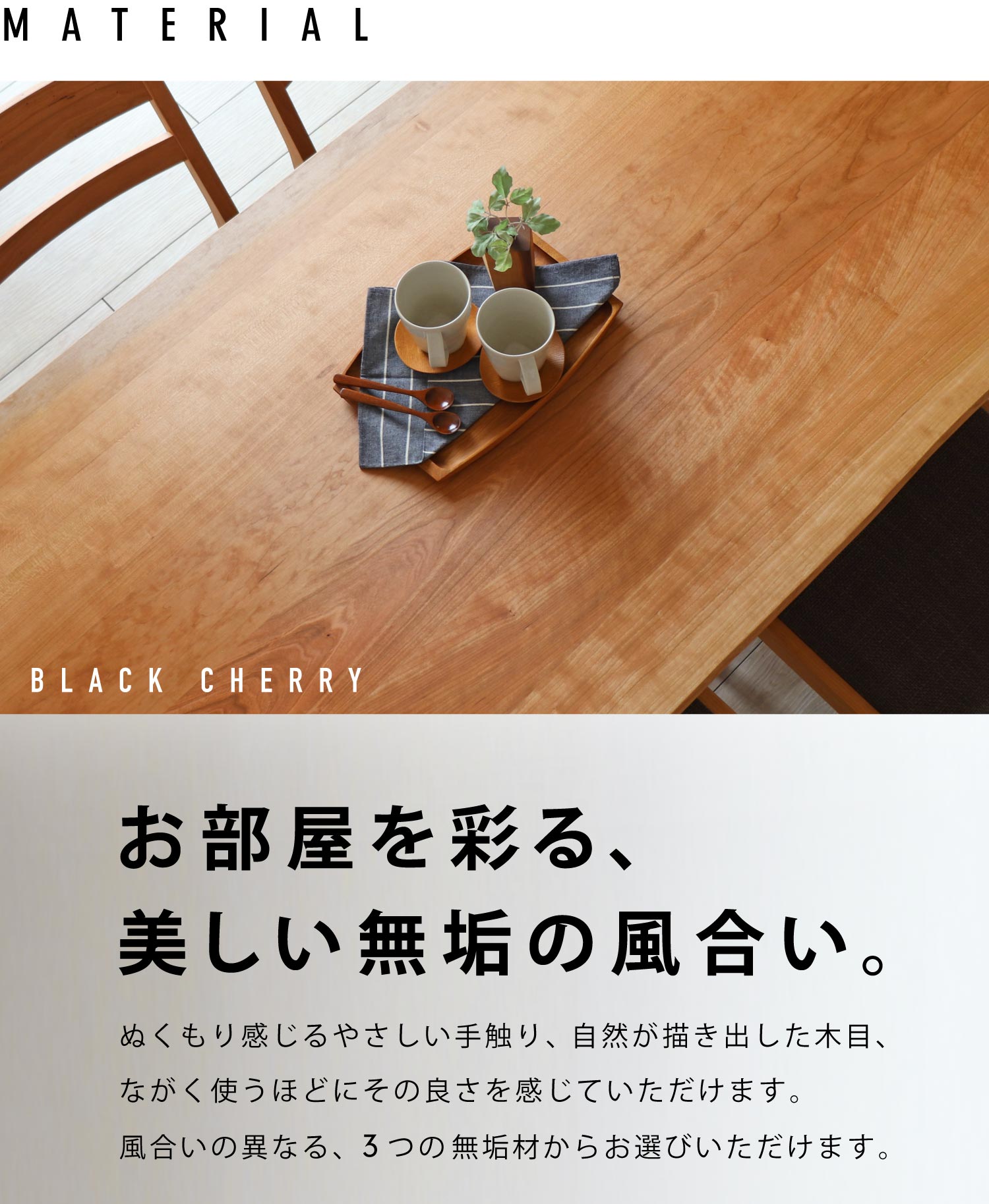 ぬくもり感じるやさしい手触り、自然が描き出した木目、ながく使うほどにその良さを感じていただけます。風合いの異なる、3つの無垢材からお選びいただけます。