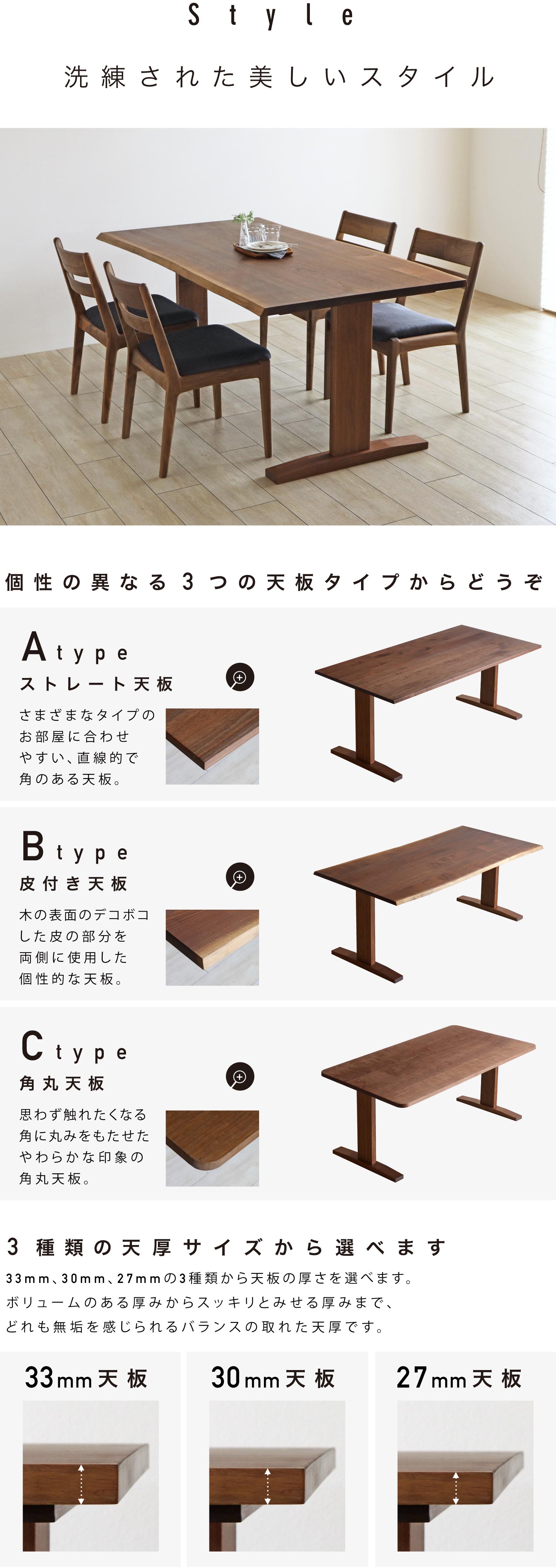 直線的で角のあるストレート天板と、木の表面のデコボコした皮の部分を使用した皮付き天板、角に丸みをもたせたやわらかな印象の角丸天板の3タイプからお選びいただけます。また、天板の厚さは33mm、30mm、27mmの3種類からお選びいただけます。