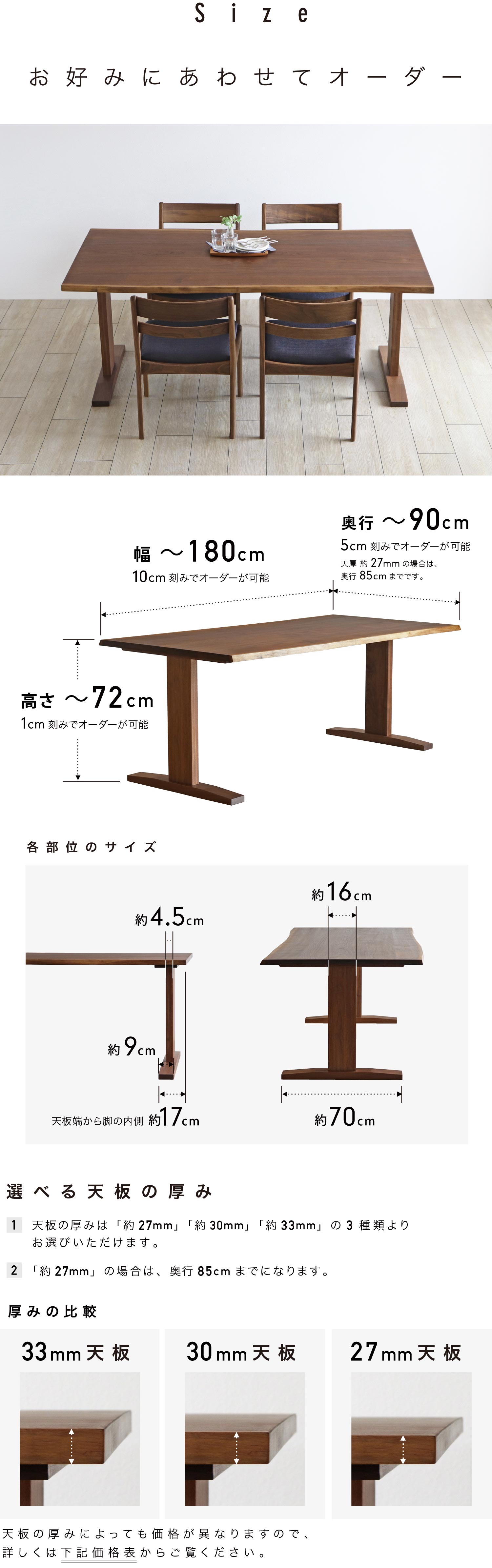 お好みに合わせてオーダーいただけます。幅は最大180cm、奥行は最大90cm、高さは最大72cmまで1cm刻みで対応が可能です。(天厚27mmの場合は奥行85cmまでです)