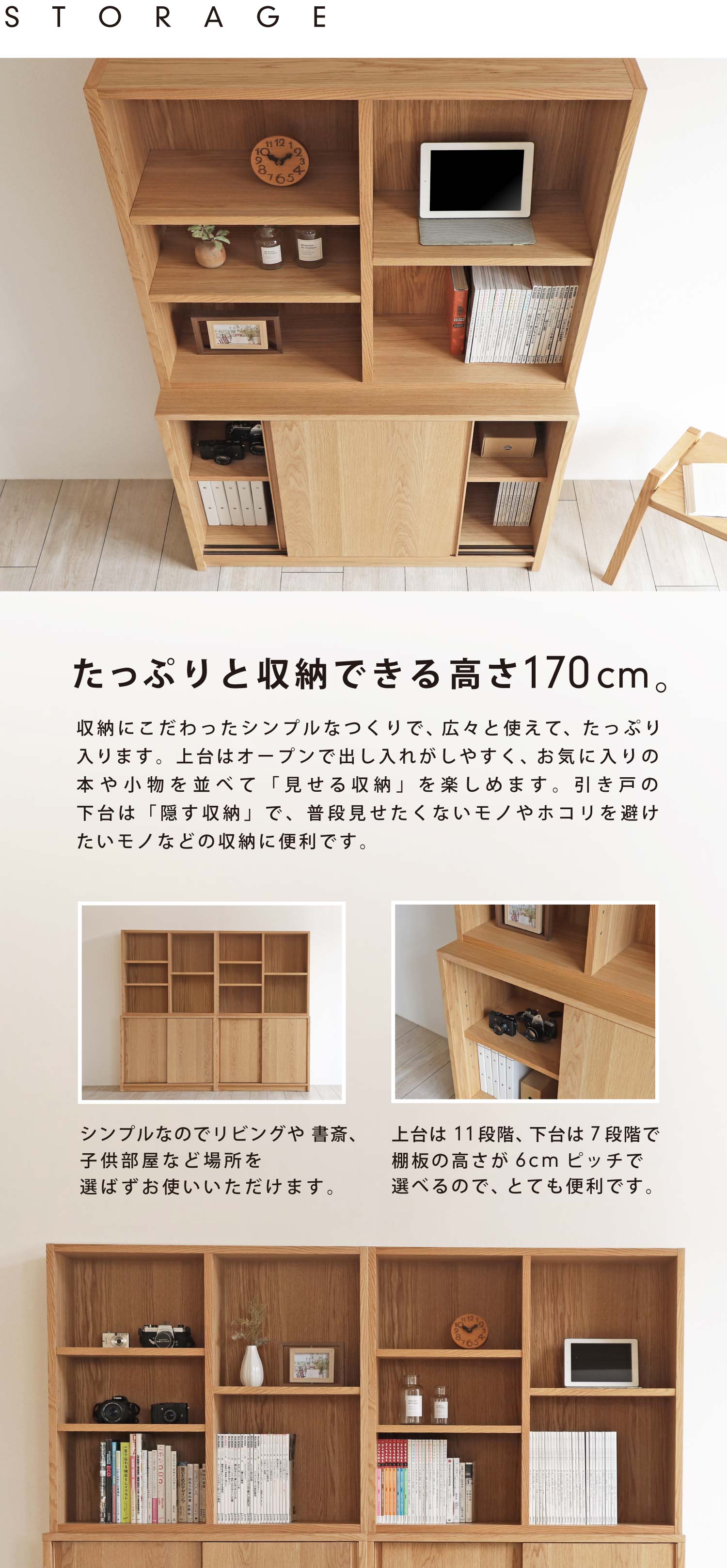 たっぷりと収納できる高さ170cm。収納にこだわったシンプルなつくりで、広々と使えて、たっぷり入ります。上台はオープンで出し入れがしやすく、お気に入りの本や小物を並べて「見せる収納」を楽しめます。 扉付きの下台は「隠す収納」で、普段見せたくないモノやホコリを避けたいモノなどの収納に便利です。