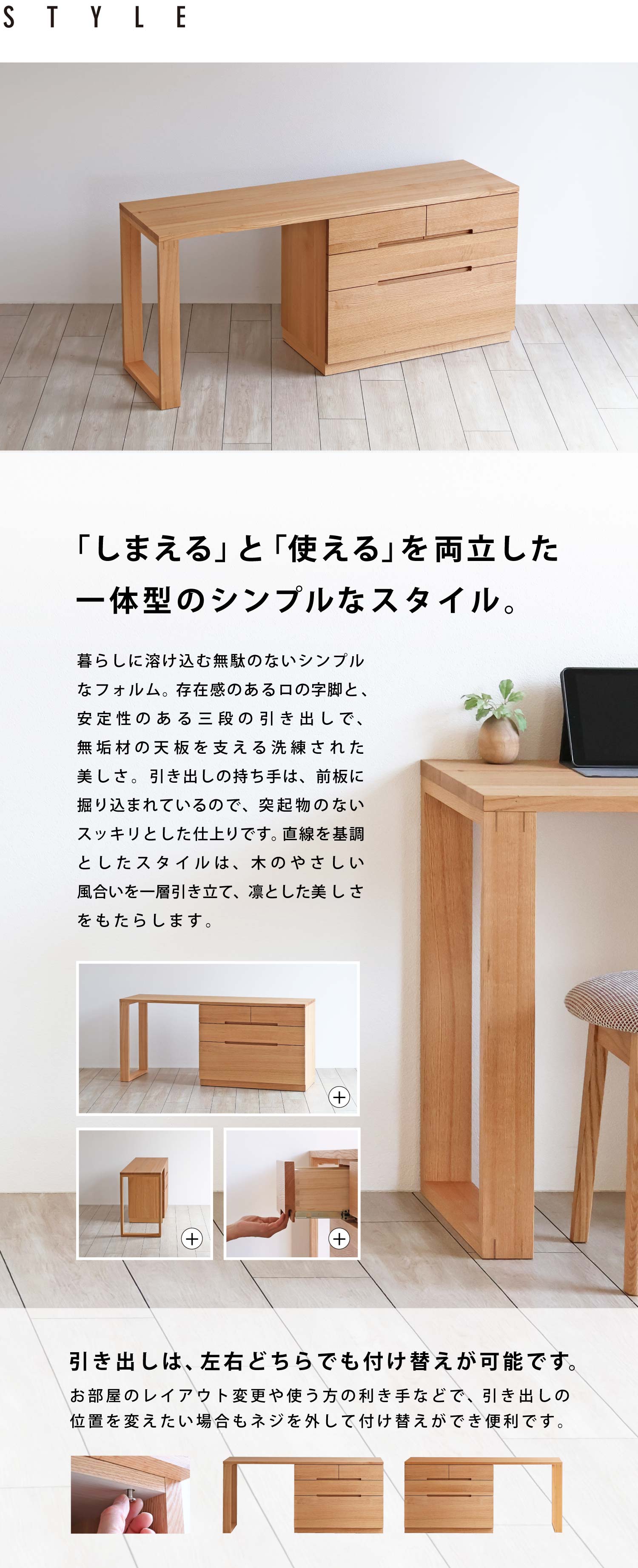 「しまえる」と「使える」を両立した一体型のシンプルなスタイル。暮らしに溶け込む無駄のないシンプルなフォルム。存在感のあるロの字脚と、安定性のある三段の引き出しで、無垢材の天板を支える洗練された美しさ。引き出しの持ち手は、前板に掘り込まれているので、突起物のないスッキリとした仕上りです。直線を基調としたスタイルは、木のやさしい風合いを一層引き立て、凛とした美しさをもたらします。引き出しは、左右どちらでも付け替えが可能です。