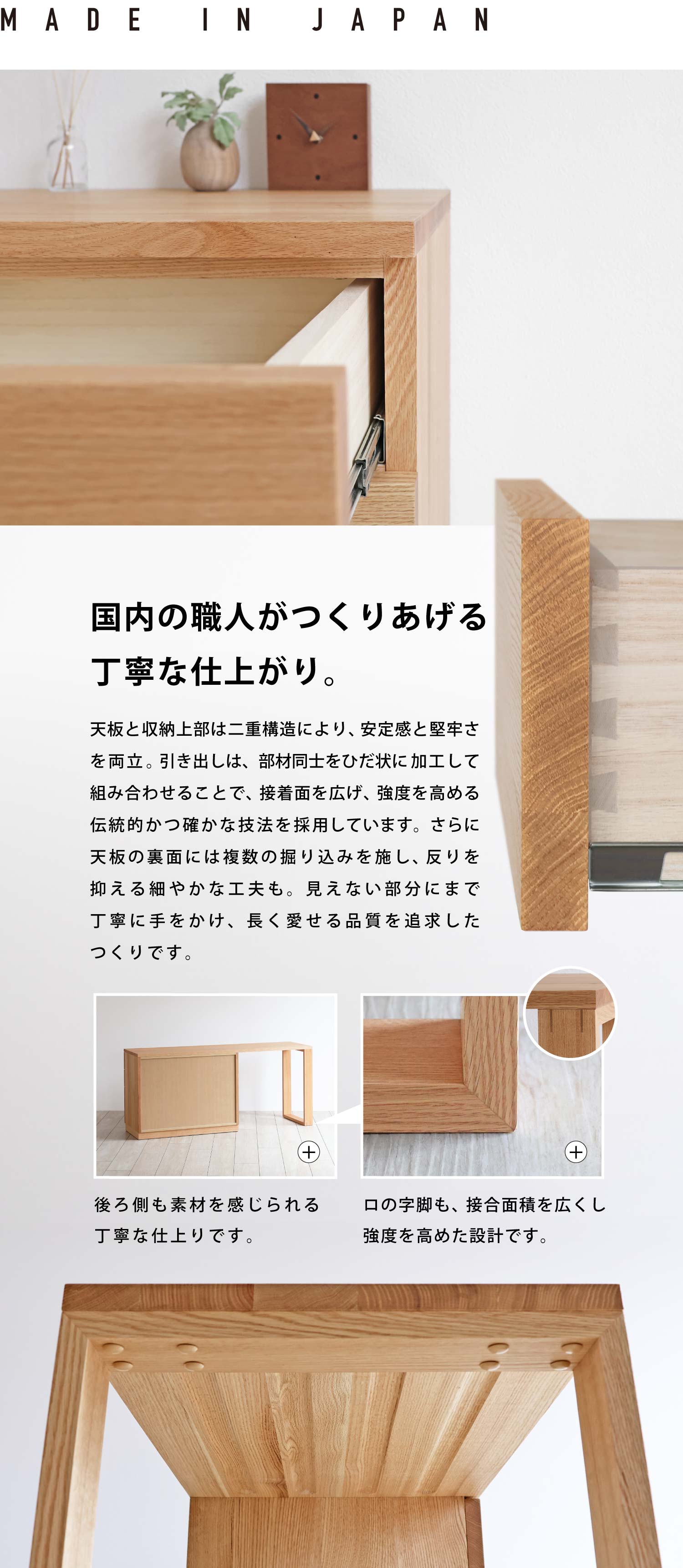 国内の職人がつくりあげる丁寧な仕上がり。天板と収納上部は二重構造により、安定感と堅牢さを両立。引き出しは、部材同士をひだ状に加工して組み合わせることで、接着面を広げ、強度を高める伝統的かつ確かな技法を採用しています。さらに天板の裏面には複数の掘り込みを施し、反りを抑える細やかな工夫も。見えない部分にまで丁寧に手をかけ、長く愛せる品質を追求したつくりです。
