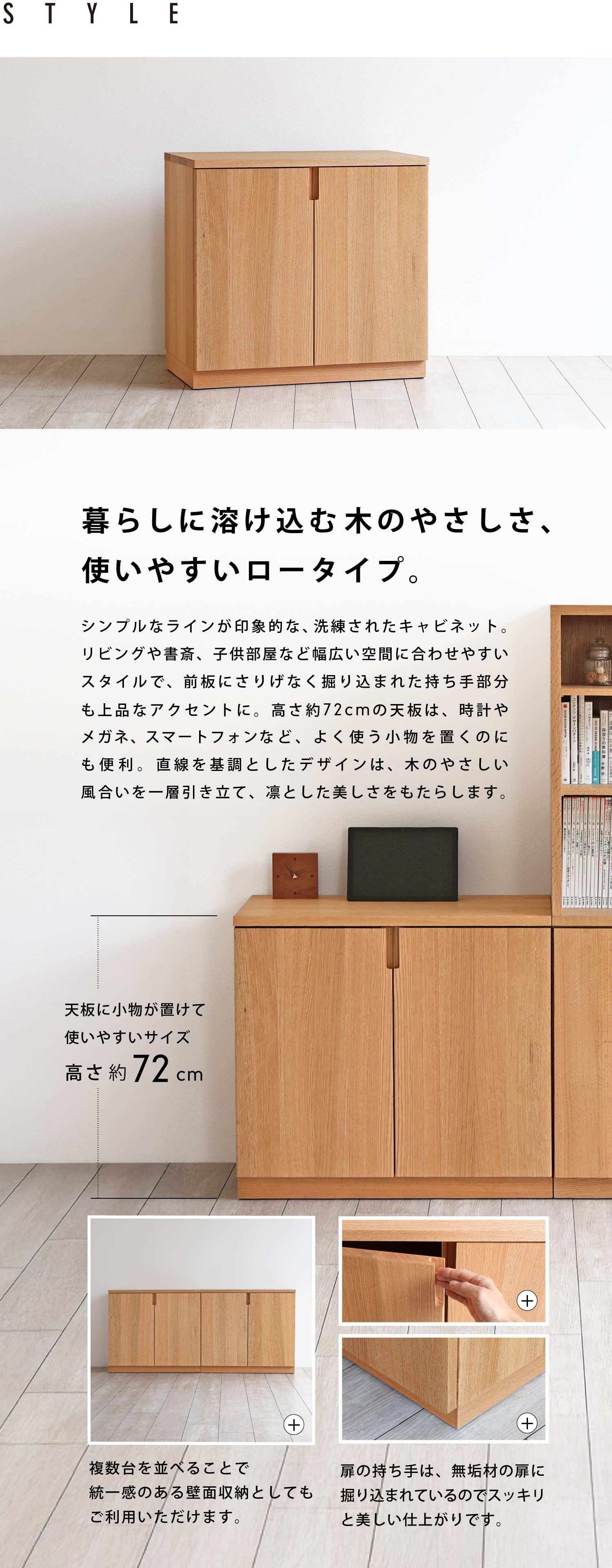 暮らしに溶け込む木のやさしさ、使いやすいロータイプ。シンプルなラインが印象的な、洗練されたキャビネット。リビングや書斎、子供部屋など幅広い空間に合わせやすいスタイルで、前板にさりげなく掘り込まれた持ち手部分も上品なアクセントに。高さ約72cmの天板は、時計やメガネ、スマートフォンなど、よく使う小物を置くのにも便利。直線を基調としたデザインは、木のやさしい風合いを一層引き立て、凛とした美しさをもたらします。