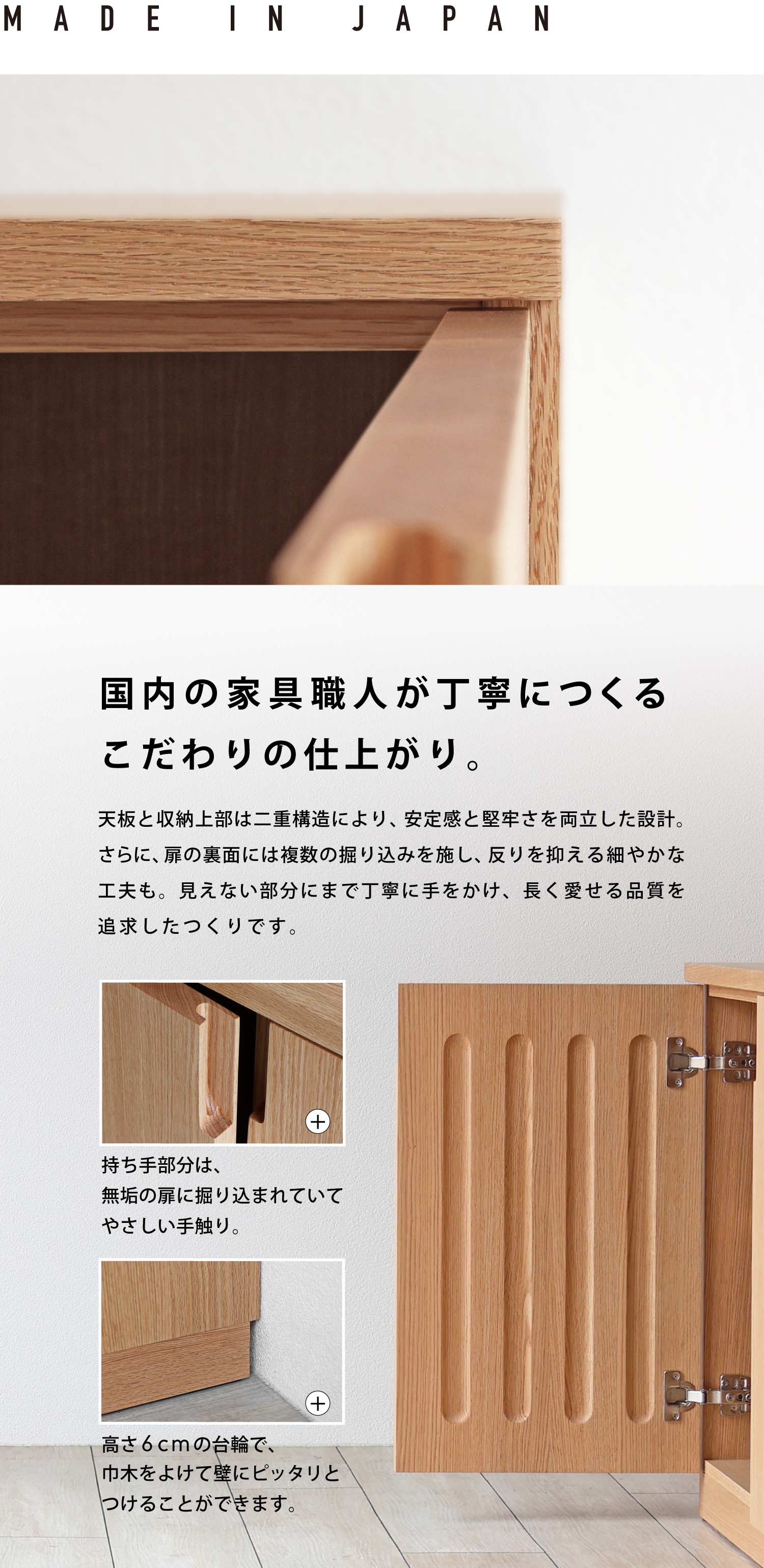 国内の家具職人が丁寧につくる、こだわりの仕上がり。天板と収納上部は二重構造により、安定感と堅牢さを両立した設計。さらに、扉の裏面には複数の掘り込みを施し、反りを抑える細やかな工夫も。見えない部分にまで丁寧に手をかけ、長く愛せる品質を追求したつくりです。