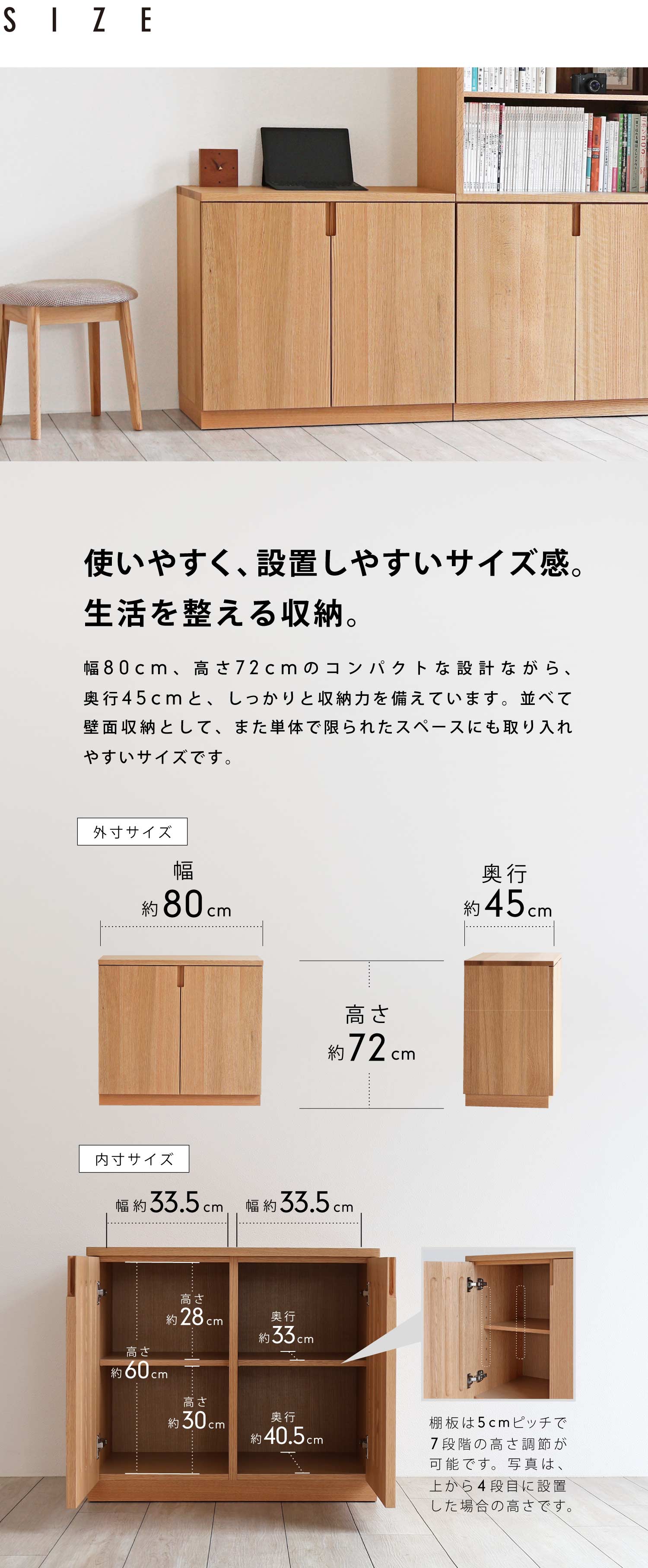使いやすく、設置しやすいサイズ感。生活を整える収納。幅80cm、高さ72cmのコンパクトな設計ながら、奥行45cmと、しっかりと収納力を備えています。並べて壁面収納として、また単体で限られたスペースにも取り入れやすいサイズです。