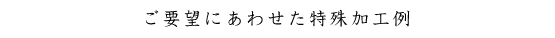 ご要望にあわせた特殊加工例