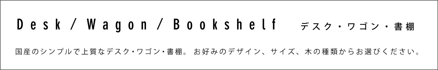 デスク・ワゴン・書棚商品一覧　国産・日本製のシンプルで上質なデスク・ワゴン・書棚。お好みのデザイン、サイズ、木の種類からお選びください。