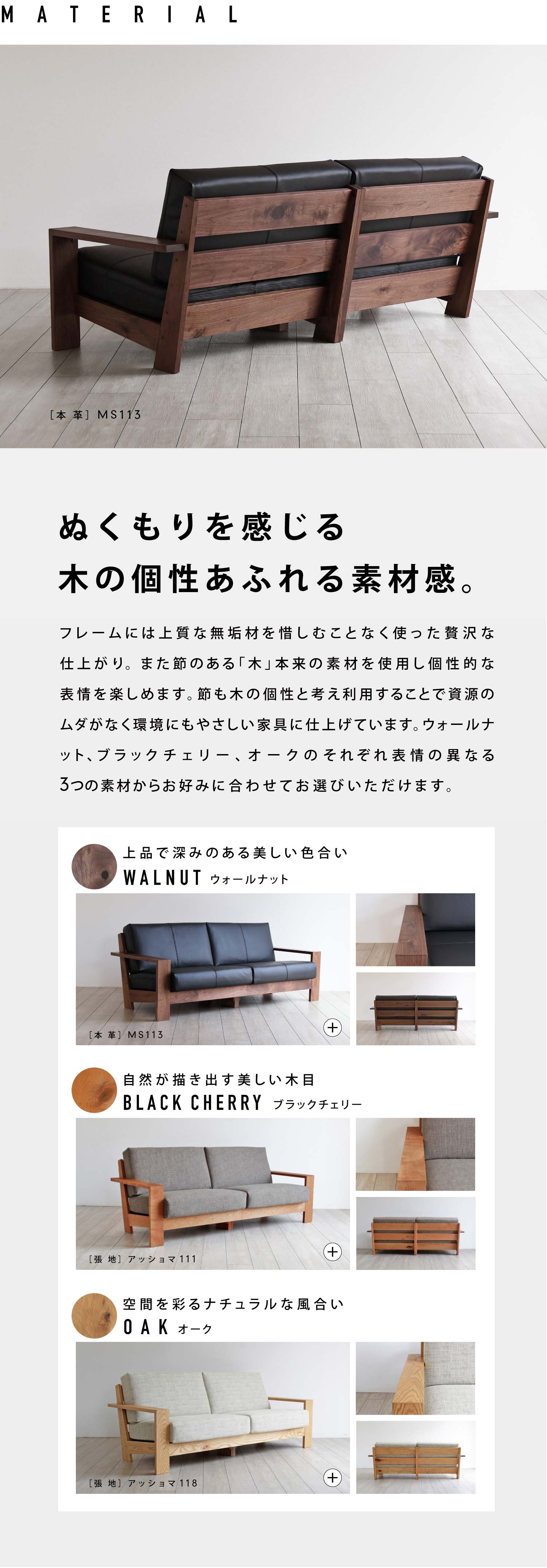 ぬくもりを感じる木の個性あふれる素材感。フレームには上質な無垢材を惜しむことなく使った贅沢な仕上がり。また節のある「木」本来の素材を使用し個性的な表情を楽しめます。節も木の個性と考え利用することで資源のムダがなく環境にもやさしい家具に仕上げています。ウォールナット、ブラックチェリー、オークのそれぞれ表情の異なる3つの素材からお好みに合わせてお選びいただけます。