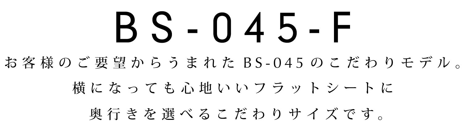 BS-045-F:お客様のご要望からうまれたBS-045のこだわりモデル。横になっても心地いいフラットシートに奥行きを選べるこだわりサイズです。