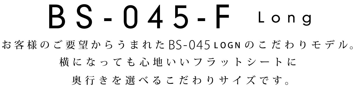 BS-045-F:お客様のご要望からうまれたBS-045LOGNのこだわりモデル。横になっても心地いいフラットシートに奥行きを選べるこだわりサイズです。