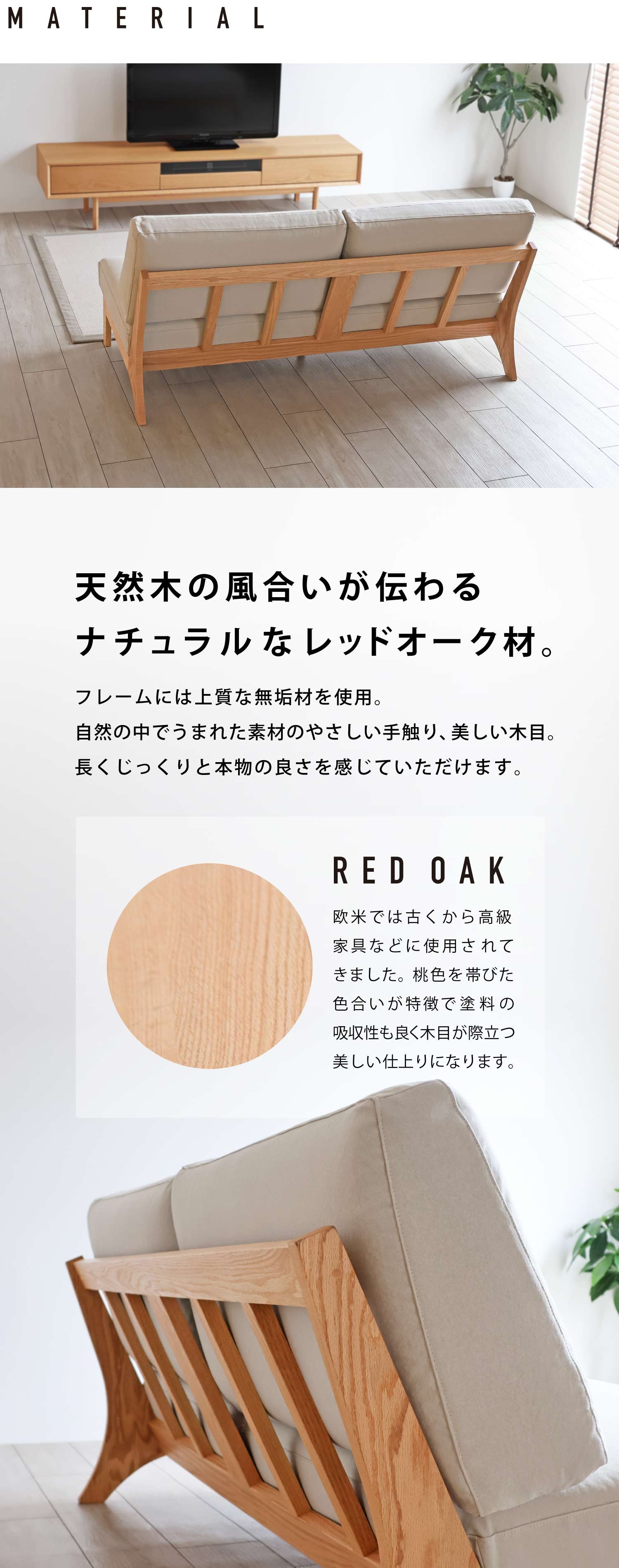 天然木の風合いが伝わるナチュラルなレッドオーク材。フレームには上質な無垢材を使用。自然の中でうまれた素材のやさしい手触り、美しい木目。長くじっくりと本物の良さを感じていただけます。